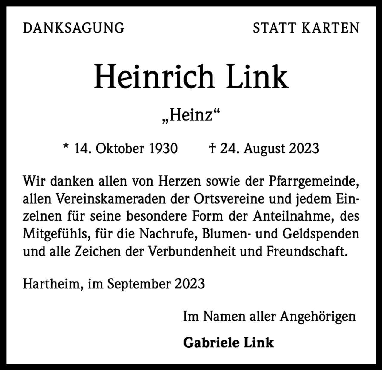 <p>DANKSAGUNG</p><p>STATT K ARTEN</p><p>Heinrich Link<br />„Heinz“<br />* 14. Oktober 1930 † 24. August 2023<br />Wir danken allen von Herzen sowie der Pfarrgemeinde,<br />allen Vereinskameraden der Ortsvereine und jedem Einzelnen für seine besondere Form der Anteilnahme, des<br />Mitgefühls, für die Nachrufe, Blumen- und Geldspenden<br />und alle Zeichen der Verbundenheit und Freundschaft.<br />Hartheim, im September 2023<br />Im Namen aller Angehörigen<br />Gabriele Link</p>