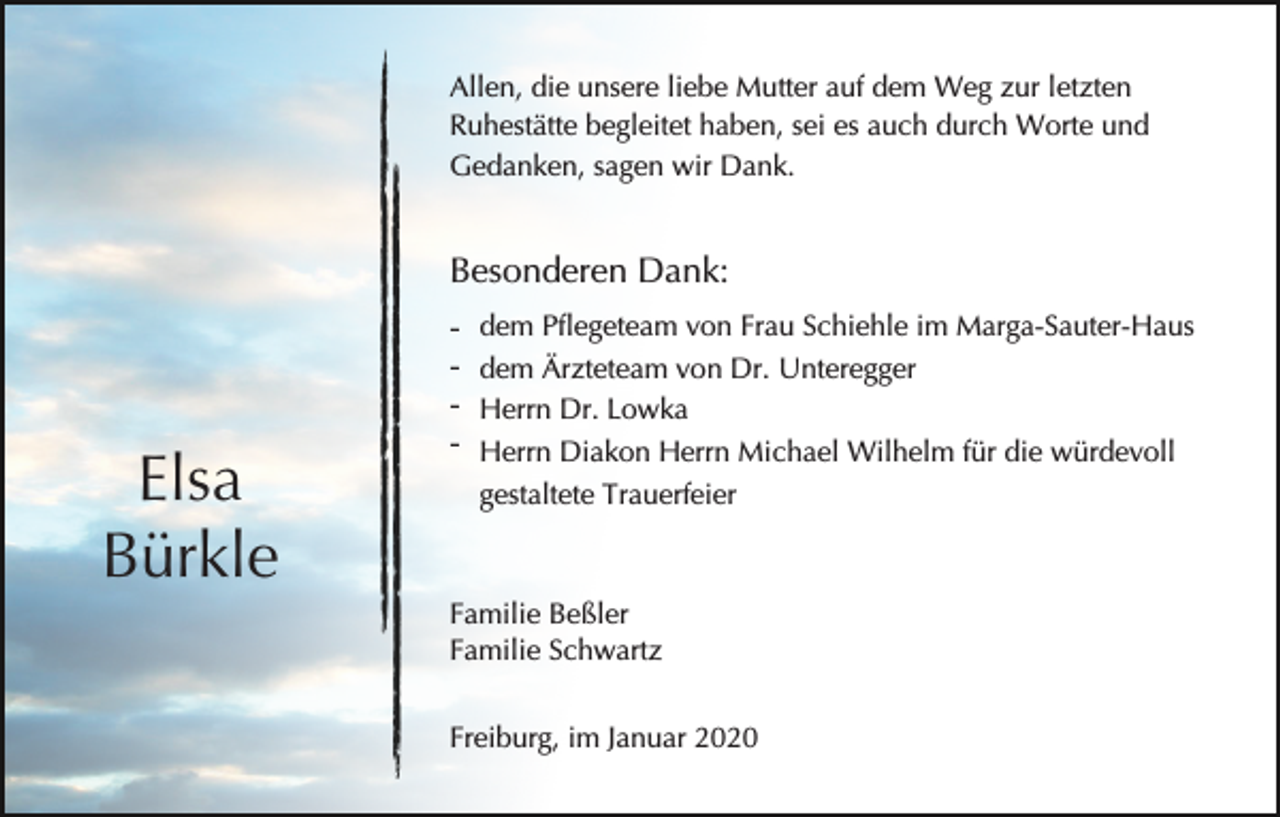 <p>Allen, die unsere liebe Mutter auf dem Weg zur letzten<br />Ruhestätte begleitet haben, sei es auch durch Worte und<br />Gedanken, sagen wir Dank.</p><p>Besonderen Dank:</p><p>Elsa<br />Bürkle</p><p>-</p><p>dem Pflegeteam von Frau Schiehle im Marga-Sauter-Haus<br />dem Ärzteteam von Dr. Unteregger<br />Herrn Dr. Lowka<br />Herrn Diakon Herrn Michael Wilhelm für die würdevoll<br />gestaltete Trauerfeier</p><p>Familie Beßler<br />Familie Schwartz<br />Freiburg, im Januar 2020</p>