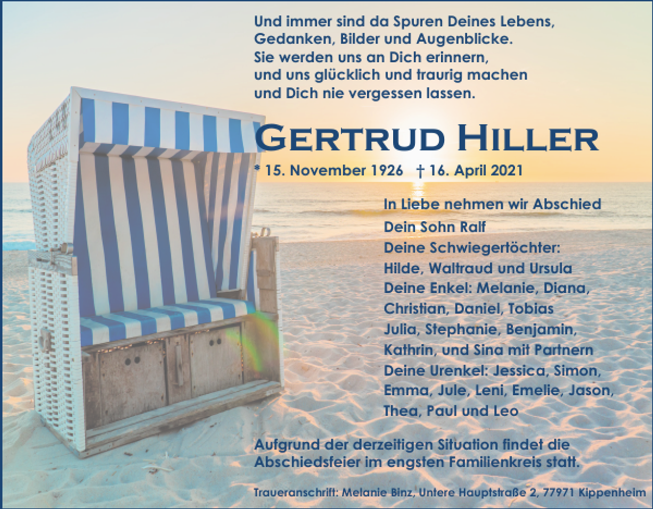 <p>Und immer sind da Spuren Deines Lebens,<br />Gedanken, Bilder und Augenblicke.<br />Sie werden uns an Dich erinnern,<br />und uns glücklich und traurig machen<br />und Dich nie vergessen lassen.</p><p>Gertrud Hiller<br />* 15. November 1926 † 16. April 2021<br />In Liebe nehmen wir Abschied<br />Dein Sohn Ralf<br />Deine Schwiegertöchter:<br />Hilde, Waltraud und Ursula<br />Deine Enkel: Melanie, Diana,<br />Christian, Daniel, Tobias<br />Julia, Stephanie, Benjamin,<br />Kathrin, und Sina mit Partnern<br />Deine Urenkel: Jessica, Simon,<br />Emma, Jule, Leni, Emelie, Jason,<br />Thea, Paul und Leo<br />Aufgrund der derzeitigen Situation findet die<br />Abschiedsfeier im engsten Familienkreis statt.<br />Traueranschrift: Melanie Binz, Untere Hauptstraße 2, 77971 Kippenheim</p>