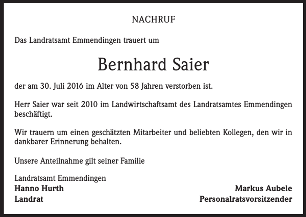 <p>Nachruf<br />Das Landratsamt Emmendingen trauert um</p><p>Bernhard Saier<br />der am 30. Juli 2016 im Alter von 58 Jahren verstorben ist.<br />Herr Saier war seit 2010 im Landwirtschaftsamt des Landratsamtes Emmendingen<br />beschäftigt.<br />Wir trauern um einen geschätzten Mitarbeiter und beliebten Kollegen, den wir in<br />dankbarer Erinnerung behalten.<br />Unsere Anteilnahme gilt seiner Familie<br />Landratsamt Emmendingen<br />Hanno Hurth<br />Landrat</p><p>Markus Aubele<br />Personalratsvorsitzender</p>