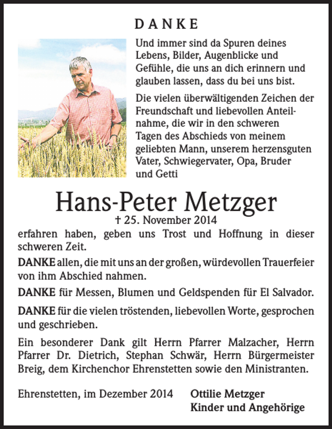 <p>DANKE<br />Und immer sind da Spuren deines<br />Lebens, Bilder, Augenblicke und<br />Gefühle, die uns an dich erinnern und<br />glauben lassen, dass du bei uns bist.<br />Die vielen überwältigenden Zeichen der<br />Freundschaft und liebevollen Anteilnahme, die wir in den schweren<br />Tagen des Abschieds von meinem<br />geliebten Mann, unserem herzensguten<br />Vater, Schwiegervater, Opa, Bruder<br />und Getti</p><p>Hans-Peter<br />Metzger<br />† 25. November 2014</p><p>erfahren haben, geben uns Trost und Hoffnung in dieser<br />schweren Zeit.</p><p>DANKE allen, die mit uns an der großen, würdevollen Trauerfeier<br />von ihm Abschied nahmen.<br />DANKE für Messen, Blumen und Geldspenden für El Salvador.<br />DANKE für die vielen tröstenden, liebevollen Worte, gesprochen<br />und geschrieben.<br />Ein besonderer Dank gilt Herrn Pfarrer Malzacher, Herrn<br />Pfarrer Dr. Dietrich, Stephan Schwär, Herrn Bürgermeister<br />Breig, dem Kirchenchor Ehrenstetten sowie den Ministranten.<br />Ehrenstetten, im Dezember 2014</p><p>ttilie Metzger<br />O<br />Kinder und Angehörige</p>