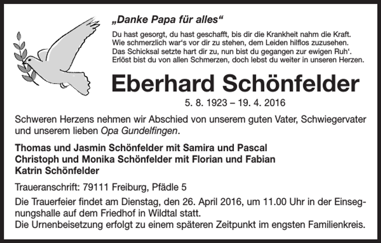 <p>„Danke Papa für alles“<br />Du hast gesorgt, du hast geschafft, bis dir die Krankheit nahm die Kraft.<br />Wie schmerzlich war‘s vor dir zu stehen, dem Leiden hilflos zuzusehen.<br />Das Schicksal setzte hart dir zu, nun bist du gegangen zur ewigen Ruh‘.<br />Erlöst bist du von allen Schmerzen, doch lebst du weiter in unseren Herzen.</p><p>Eberhard Schönfelder<br />5. 8. 1923 – 19. 4. 2016</p><p>Schweren Herzens nehmen wir Abschied von unserem guten Vater, Schwiegervater<br />und unserem lieben Opa Gundelfingen.<br />Thomas und Jasmin Schönfelder mit Samira und Pascal<br />Christoph und Monika Schönfelder mit Florian und Fabian<br />Katrin Schönfelder<br />Traueranschrift: 79111 Freiburg, Pfädle 5<br />Die Trauerfeier findet am Dienstag, den 26. April 2016, um 11.00 Uhr in der Einsegnungshalle auf dem Friedhof in Wildtal statt.<br />Die Urnenbeisetzung erfolgt zu einem späteren Zeitpunkt im engsten Familienkreis.</p>
