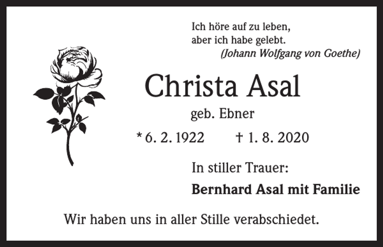 <p>Ich höre auf zu leben,<br />aber ich habe gelebt.</p><p>(Johann Wolfgang von Goethe)</p><p>Christa Asal<br />geb. Ebner</p><p>* 6. 2. 1922 † 1. 8. 2020<br />In stiller Trauer:<br />Bernhard Asal mit Familie<br />Wir haben uns in aller Stille verabschiedet.</p>