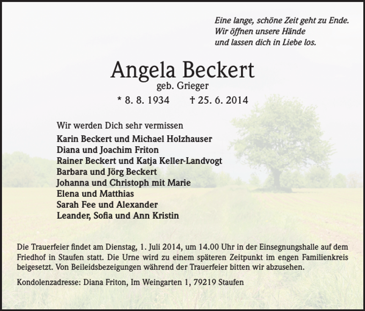 <p>Eine lange, schöne Zeit geht zu Ende.<br />Wir öffnen unsere Hände<br />und lassen dich in Liebe los.</p><p>Angela Beckert<br />geb. Grieger<br />* 8. 8. 1934 † 25. 6. 2014</p><p>Wir werden Dich sehr vermissen<br />Karin Beckert und Michael Holzhauser<br />Diana und Joachim Friton<br />Rainer Beckert und Katja Keller-Landvogt<br />Barbara und Jörg Beckert<br />Johanna und Christoph mit Marie<br />Elena und Matthias<br />Sarah Fee und Alexander<br />Leander, Sofia und Ann Kristin<br />Die Trauerfeier findet am Dienstag, 1. Juli 2014, um 14.00 Uhr in der Einsegnungshalle auf dem<br />Friedhof in Staufen statt. Die Urne wird zu einem späteren Zeitpunkt im engen Familienkreis<br />beigesetzt. Von Beileidsbezeigungen während der Trauerfeier bitten wir abzusehen.<br />Kondolenzadresse: Diana Friton, Im Weingarten 1, 79219 Staufen</p>