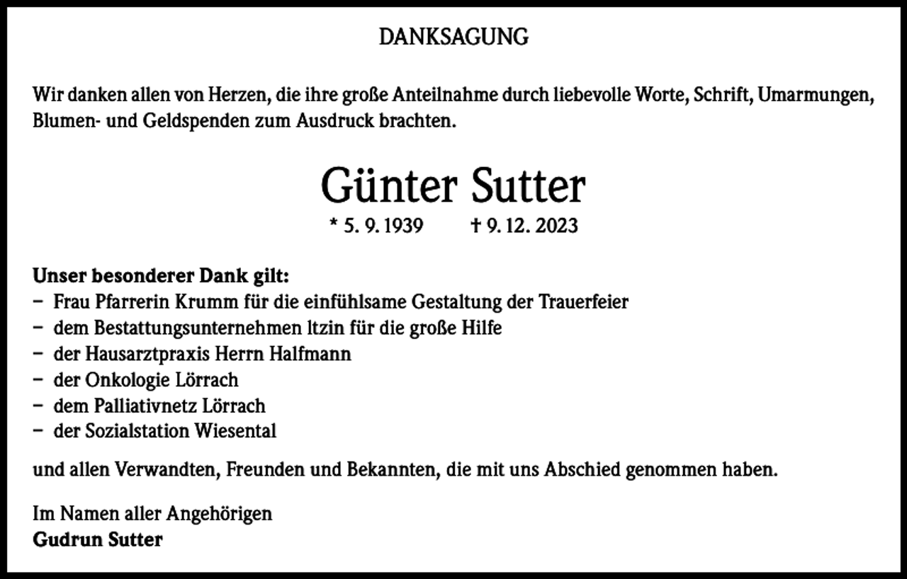 <p>DANKSAGUNG<br />Wir danken allen von Herzen, die ihre große Anteilnahme durch liebevolle Worte, Schrift, Umarmungen,<br />Blumen- und Geldspenden zum Ausdruck brachten.</p><p>Günter Sutter<br />* 5. 9. 1939</p><p>† 9. 12. 2023</p><p>Unser besonderer Dank gilt:<br />– Frau Pfarrerin Krumm für die einfühlsame Gestaltung der Trauerfeier<br />– dem Bestattungsunternehmen ltzin für die große Hilfe<br />– der Hausarztpraxis Herrn Halfmann<br />– der Onkologie Lörrach<br />– dem Palliativnetz Lörrach<br />– der Sozialstation Wiesental<br />und allen Verwandten, Freunden und Bekannten, die mit uns Abschied genommen haben.<br />Im Namen aller Angehörigen<br />Gudrun Sutter</p>