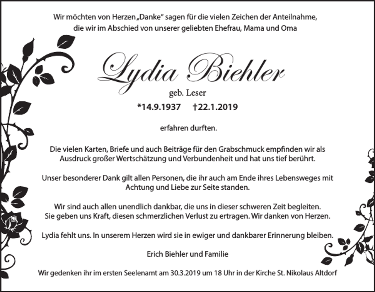 <p>Wir möchten von Herzen „Danke“ sagen für die vielen Zeichen der Anteilnahme,<br />die wir im Abschied von unserer geliebten Ehefrau, Mama und Oma</p><p>Lydia Biehler<br />geb. Leser</p><p>*14.9.1937</p><p>†22.1.2019</p><p>erfahren durften.<br />Die vielen Karten, Briefe und auch Beiträge für den Grabschmuck empfinden wir als<br />Ausdruck großer Wertschätzung und Verbundenheit und hat uns tief berührt.<br />Unser besonderer Dank gilt allen Personen, die ihr auch am Ende ihres Lebensweges mit<br />Achtung und Liebe zur Seite standen.<br />Wir sind auch allen unendlich dankbar, die uns in dieser schweren Zeit begleiten.<br />Sie geben uns Kraft, diesen schmerzlichen Verlust zu ertragen. Wir danken von Herzen.<br />Lydia fehlt uns. In unserem Herzen wird sie in ewiger und dankbarer Erinnerung bleiben.<br />Erich Biehler und Familie<br />Wir gedenken ihr im ersten Seelenamt am 30.3.2019 um 18 Uhr in der Kirche St. Nikolaus Altdorf</p>