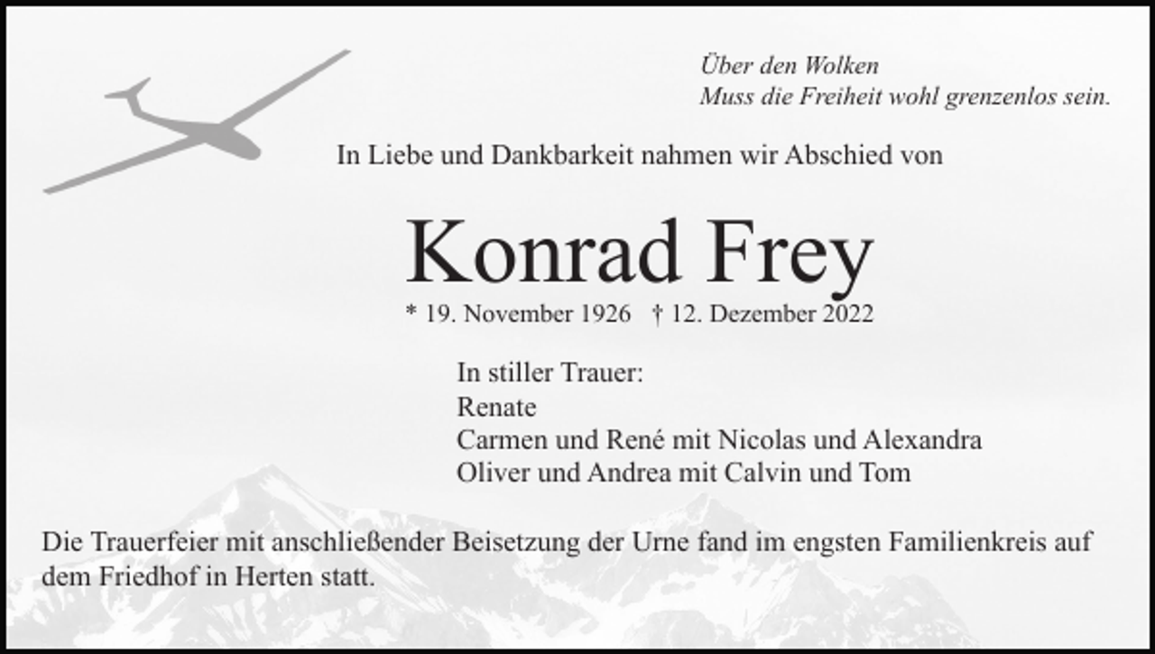 <p>Über den Wolken<br />Muss die Freiheit wohl grenzenlos sein.</p><p>In Liebe und Dankbarkeit nahmen wir Abschied von</p><p>Konrad Frey</p><p>* 19. November 1926 † 12. Dezember 2022</p><p>In stiller Trauer:<br />Renate<br />Carmen und René mit Nicolas und Alexandra<br />Oliver und Andrea mit Calvin und Tom<br />Die Trauerfeier mit anschließender Beisetzung der Urne fand im engsten Familienkreis auf<br />dem Friedhof in Herten statt.</p>
