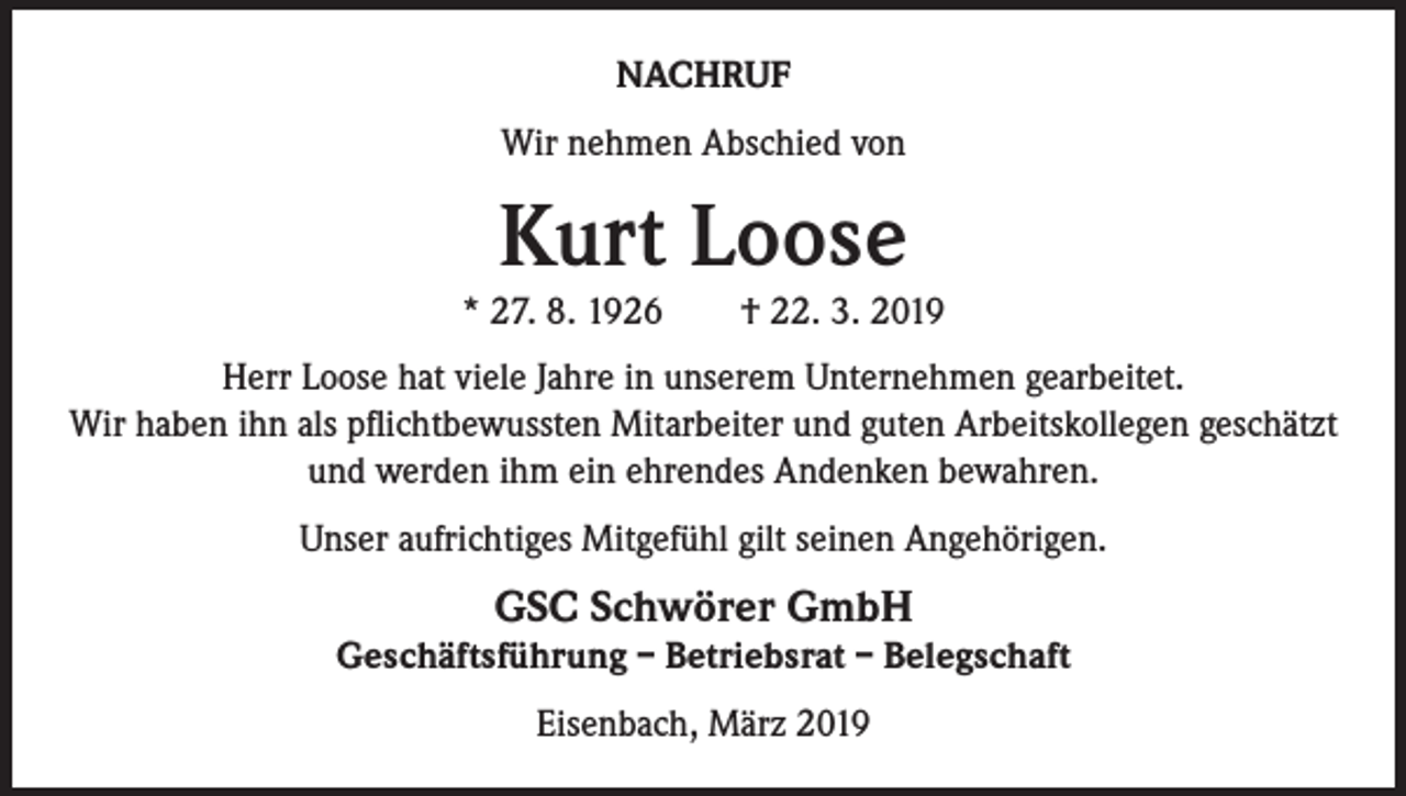 <p>NACHRUF<br />Wir nehmen Abschied von</p><p>Kurt Loose</p><p>* 27. 8. 1926 † 22. 3. 2019<br />Herr Loose hat viele Jahre in unserem Unternehmen gearbeitet.<br />Wir haben ihn als pflichtbewussten Mitarbeiter und guten Arbeitskollegen geschätzt<br />und werden ihm ein ehrendes Andenken bewahren.<br />Unser aufrichtiges Mitgefühl gilt seinen Angehörigen.</p><p>GSC Schwörer GmbH</p><p>Geschäftsführung – Betriebsrat – Belegschaft<br />Eisenbach, März 2019</p>