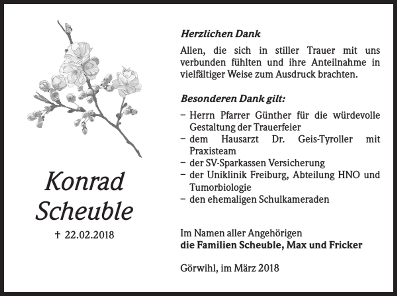 <p>Herzlichen Dank<br />Allen, die sich in stiller Trauer mit uns<br />verbunden fühlten und ihre Anteilnahme in<br />vielfältiger Weise zum Ausdruck brachten.</p><p>Konrad<br />Scheuble<br />† 22.02.2018</p><p>Besonderen Dank gilt:<br />– Herrn Pfarrer Günther für die würdevolle<br />Gestaltung der Trauerfeier<br />– dem Hausarzt Dr. Geis-Tyroller mit<br />Praxisteam<br />– der SV-Sparkassen Versicherung<br />– der Uniklinik Freiburg, Abteilung HNO und<br />Tumorbiologie<br />– den ehemaligen Schulkameraden<br />Im Namen aller Angehörigen<br />die Familien Scheuble, Max und Fricker<br />Görwihl, im März 2018</p>
