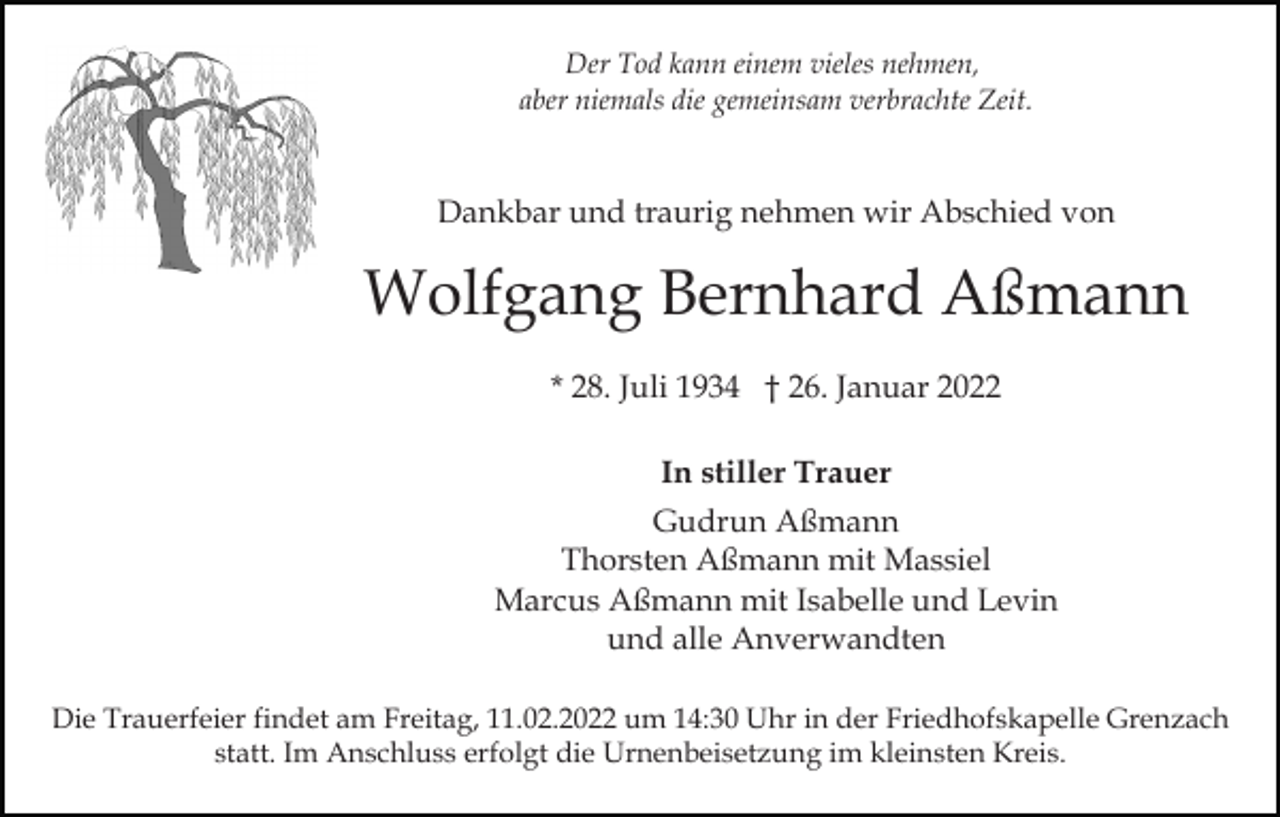 <p>Der Tod kann einem vieles nehmen,<br />aber niemals die gemeinsam verbrachte Zeit.</p><p>Dankbar und traurig nehmen wir Abschied von</p><p>Wolfgang Bernhard Aßmann<br />* 28. Juli 1934 † 26. Januar 2022<br />In stiller Trauer<br />Gudrun Aßmann<br />Thorsten Aßmann mit Massiel<br />Marcus Aßmann mit Isabelle und Levin<br />und alle Anverwandten<br />Die Trauerfeier findet am Freitag, 11.02.2022 um 14:30 Uhr in der Friedhofskapelle Grenzach<br />statt. Im Anschluss erfolgt die Urnenbeisetzung im kleinsten Kreis.</p>