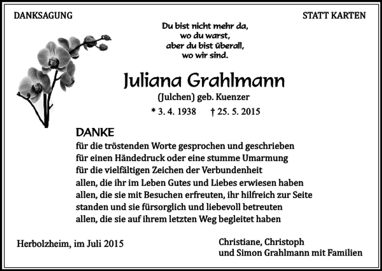 <p>DANKSAGUNG</p><p>Du bist nicht mehr da,<br />wo du warst,<br />aber du bist überall,<br />wo wir sind.</p><p>STATT KARTEN</p><p>Juliana Grahlmann<br />(Julchen) geb. Kuenzer</p><p>* 3. 4. 1938</p><p>† 25. 5. 2015</p><p>DANKE</p><p>für die tröstenden Worte gesprochen und geschrieben<br />für einen Händedruck oder eine stumme Umarmung<br />für die vielfältigen Zeichen der Verbundenheit<br />allen, die ihr im Leben Gutes und Liebes erwiesen haben<br />allen, die sie mit Besuchen erfreuten, ihr hilfreich zur Seite<br />standen und sie fürsorglich und liebevoll betreuten<br />allen, die sie auf ihrem letzten Weg begleitet haben</p><p>Herbolzheim, im Juli 2015</p><p>Christiane, Christoph<br />und Simon Grahlmann mit Familien</p>