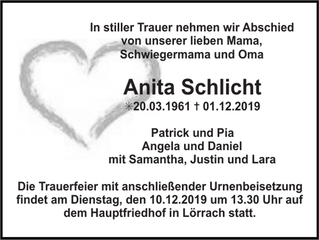 <p>In stiller Trauer nehmen wir Abschied<br />von unserer lieben Mama,<br />Schwiegermama und Oma</p><p>Anita Schlicht<br />✳20.03.1961 ✝ 01.12.2019<br />Patrick und Pia<br />Angela und Daniel<br />mit Samantha, Justin und Lara</p><p>!</p><p>Die Trauerfeier mit anschließender Urnenbeisetzung<br />findet am Dienstag, den 10.12.2019 um 13.30 Uhr auf<br />dem Hauptfriedhof in Lörrach statt.</p>