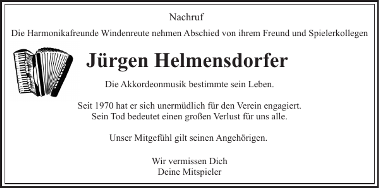 <p>N a c hr uf<br />Nachruf<br />Die<br />Di<br />e HHarmonikafreunde<br />ar m o ni k afr e u n d e Windenreute<br />W i n d e nr e ut e nehmen<br />n e h m e n Abschied<br />A bs c hi e d von<br />v o n iihrem<br />hr e m Freund<br />Fr e u n d und<br />u n d Spielerkollegen<br />S pi el er k oll e g e n</p><p>JJürgen<br />ü r g e n Helmensdorfer<br />H el m e ns d o rf e r<br />Die<br />Di e AAkkordeonmusik<br />k k or d e o n m usi k bbestimmte<br />es ti m mt e sein<br />s ei n Leben.<br />L e b e n.<br />SSeit<br />eit 11970<br />9 7 0 hhat<br />at er<br />er sisich<br />c h uunermüdlich<br />n er m ü dli c h f für<br />ür dden<br />e n Ver<br />Verein<br />ei n e engagiert.<br />n g a gi ert.<br />SSein<br />ei n Tod<br />T o d bbedeutet<br />e d e ut et eieinen<br />n e n ggroßen<br />r o ß e n Verlust<br />Verl ust ffür<br />ür uns<br />u ns alle.<br />all e.<br />Unser<br />U ns er Mitgefühl<br />Mit g ef ü hl gilt<br />gilts seinen<br />ei n e n Angehörigen.<br />A n g e h öri g e n.<br />Wir<br />Wirv er<br />vermissen<br />miss e n DiDich<br />ch<br />DDeine<br />ei n e Mitspieler<br />Mits pi el er</p>