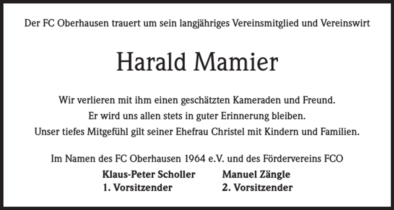 <p>Der FC Oberhausen trauert um sein langjähriges Vereinsmitglied und Vereinswirt</p><p>Harald Mamier<br />Wir verlieren mit ihm einen geschätzten Kameraden und Freund.<br />Er wird uns allen stets in guter Erinnerung bleiben.<br />Unser tiefes Mitgefühl gilt seiner Ehefrau Christel mit Kindern und Familien.<br />Im Namen des FC Oberhausen 1964 e.V. und des Fördervereins FCO<br />Klaus-Peter Scholler<br />Manuel Zängle<br />1. Vorsitzender<br />2. Vorsitzender</p>