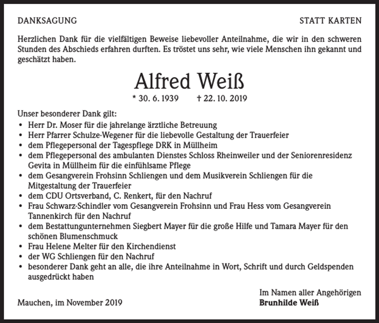 <p>DANKSAGUNG</p><p>STATT KARTEN</p><p>Herzlichen Dank für die vielfältigen Beweise liebevoller Anteilnahme, die wir in den ­schweren<br />Stunden des Abschieds erfahren durften. Es tröstet uns sehr, wie viele Menschen ihn gekannt und<br />geschätzt haben.</p><p>Alfred Weiß</p><p>* 30. 6. 1939 † 22. 10. 2019<br />Unser besonderer Dank gilt:<br />• Herr Dr. Moser für die jahrelange ärztliche Betreuung<br />• Herr Pfarrer Schulze-Wegener für die liebevolle Gestaltung der Trauerfeier<br />• dem Pflegepersonal der Tagespflege DRK in Müllheim<br />• dem Pflegepersonal des ambulanten Dienstes Schloss Rheinweiler und der Senioren­residenz<br />Gevita in Müllheim für die einfühlsame Pflege<br />• dem Gesangverein Frohsinn Schliengen und dem Musikverein Schliengen für die<br />­Mitgestaltung der Trauerfeier<br />• dem CDU Ortsverband, C. Renkert, für den Nachruf<br />• Frau Schwarz-Schindler vom Gesangverein Frohsinn und Frau Hess vom Gesangverein<br />Tannenkirch für den Nachruf<br />• dem Bestattungunternehmen Siegbert Mayer für die große Hilfe und Tamara Mayer für den<br />schönen Blumenschmuck<br />• Frau Helene Melter für den Kirchendienst<br />• der WG Schliengen für den Nachruf<br />• besonderer Dank geht an alle, die ihre Anteilnahme in Wort, Schrift und durch Geld­spenden<br />ausgedrückt haben</p><p>Mauchen, im November 2019</p><p>Im Namen aller Angehörigen<br />Brunhilde Weiß</p>