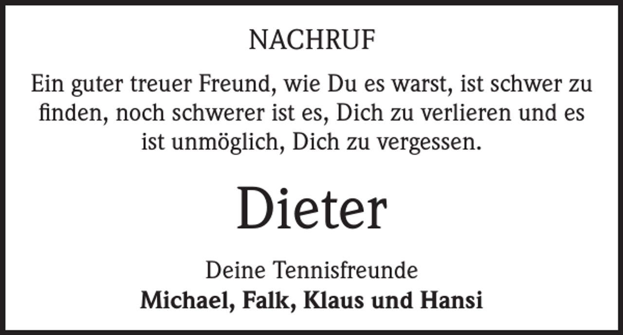<p>NACHRUF<br />Ein guter treuer Freund, wie Du es warst, ist schwer zu<br />finden, noch schwerer ist es, Dich zu verlieren und es<br />ist unmöglich, Dich zu vergessen.</p><p>Dieter<br />Deine Tennisfreunde<br />Michael, Falk, Klaus und Hansi</p>