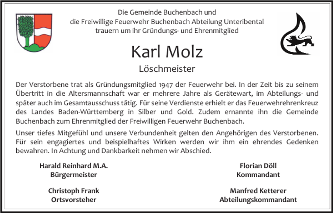 <p>Die Gemeinde Buchenbach und<br />die Freiwillige Feuerwehr Buchenbach Abteilung Unteribental<br />trauern um ihr Gründungs- und Ehrenmitglied</p><p>Karl Molz<br />Löschmeister<br />Der Verstorbene trat als Gründungsmitglied 1947 der Feuerwehr bei. In der Zeit bis zu seinem<br />Übertritt in die Altersmannschaft war er mehrere Jahre als Gerätewart, im Abteilungs- und<br />später auch im Gesamtausschuss tätig. Für seine Verdienste erhielt er das Feuerwehrehrenkreuz<br />des Landes Baden-Württemberg in Silber und Gold. Zudem ernannte ihn die Gemeinde<br />Buchenbach zum Ehrenmitglied der Freiwilligen Feuerwehr Buchenbach.<br />Unser tiefes Mitgefühl und unsere Verbundenheit gelten den Angehörigen des Verstorbenen.<br />Für sein engagiertes und beispielhaftes Wirken werden wir ihm ein ehrendes Gedenken<br />bewahren. In Achtung und Dankbarkeit nehmen wir Abschied.<br />Harald Reinhard M.A.<br />Bürgermeister</p><p>Florian Döll<br />Kommandant</p><p>Christoph Frank<br />Ortsvorsteher</p><p>Manfred Ketterer<br />Abteilungskommandant</p>