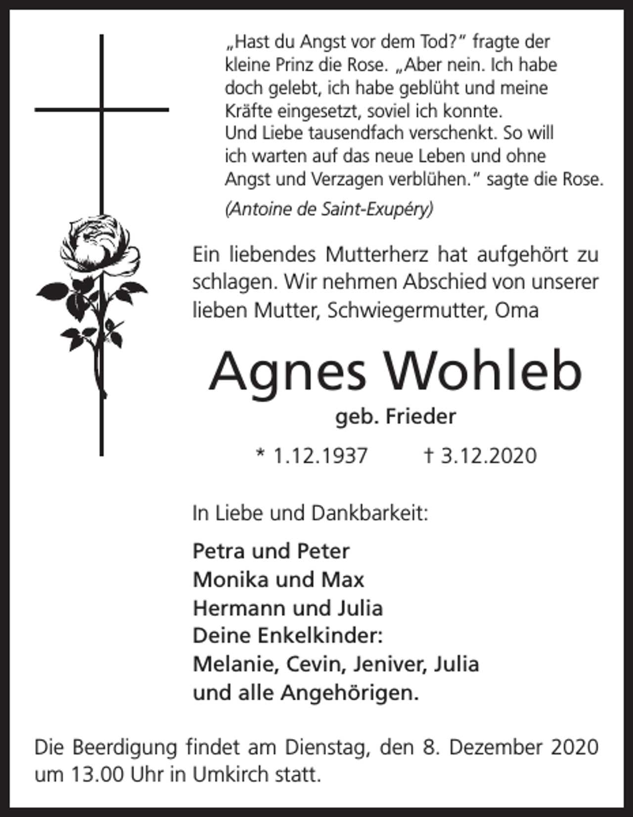 <p>„Hast du Angst vor dem Tod?“ fragte der<br />kleine Prinz die Rose. „Aber nein. Ich habe<br />doch gelebt, ich habe geblüht und meine<br />Kräfte eingesetzt, soviel ich konnte.<br />Und Liebe tausendfach verschenkt. So will<br />ich warten auf das neue Leben und ohne<br />Angst und Verzagen verblühen.“ sagte die Rose.<br />(Antoine de Saint-Exupéry)</p><p>Ein liebendes Mutterherz hat aufgehört zu<br />schlagen. Wir nehmen Abschied von unserer<br />lieben Mutter, Schwiegermutter, Oma</p><p>Agnes Wohleb<br />geb. Frieder<br />* 1.12.1937</p><p>† 3.12.2020</p><p>In Liebe und Dankbarkeit:<br />Petra und Peter<br />Monika und Max<br />Hermann und Julia<br />Deine Enkelkinder:<br />Melanie, Cevin, Jeniver, Julia<br />und alle Angehörigen.<br />Die Beerdigung findet am Dienstag, den 8. Dezember 2020<br />um 13.00 Uhr in Umkirch statt.</p>