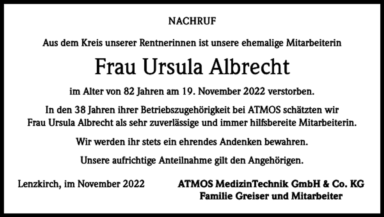 <p>NACHRUF<br />Aus dem Kreis unserer Rentnerinnen ist unsere ehemalige Mitarbeiterin</p><p>Frau Ursula Albrecht<br />im Alter von 82 Jahren am 19. November 2022 verstorben.<br />In den 38 Jahren ihrer Betriebszugehörigkeit bei ATMOS schätzten wir<br />Frau Ursula Albrecht als sehr zuverlässige und immer hilfsbereite Mitarbeiterin.<br />Wir werden ihr stets ein ehrendes Andenken bewahren.<br />Unsere aufrichtige Anteilnahme gilt den Angehörigen.<br />Lenzkirch, im November 2022</p><p>ATMOS MedizinTechnik GmbH &amp; Co. KG<br />Familie Greiser und Mitarbeiter</p>