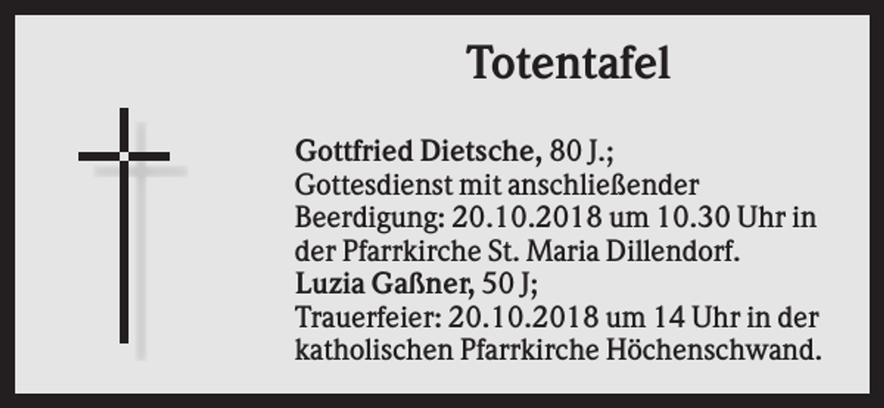 <p>Totentafel<br />Gottfried Dietsche, 80 J.;<br />Gottesdienst mit anschließender<br />Beerdigung: 20.10.2018 um 10.30 Uhr in<br />der Pfarrkirche St. Maria Dillendorf.<br />Luzia Gaßner, 50 J;<br />Trauerfeier: 20.10.2018 um 14 Uhr in der<br />katholischen Pfarrkirche Höchenschwand.</p>