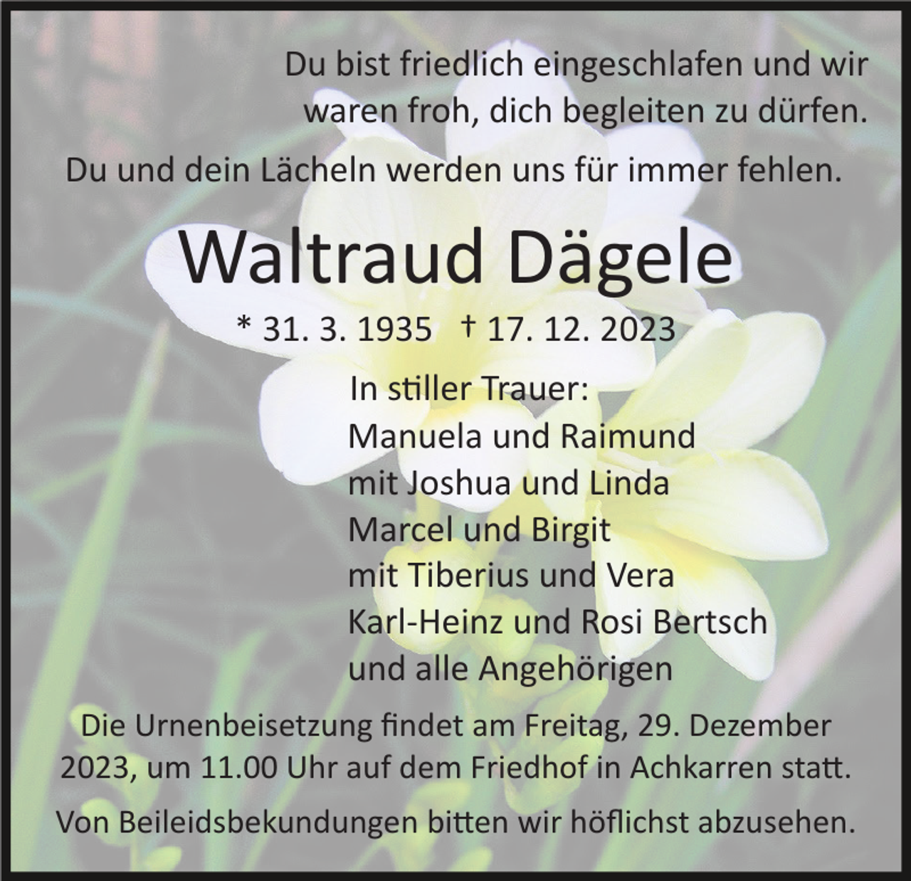 <p>Du bist friedlich eingeschlafen und wir<br />waren froh, dich begleiten zu dürfen.<br />Du und dein Lächeln werden uns für immer fehlen.</p><p>Waltraud Dägele<br />* 31. 3. 1935 † 17. 12. 2023<br />In stiller Trauer:<br />Manuela und Raimund<br />mit Joshua und Linda<br />Marcel und Birgit<br />mit Tiberius und Vera<br />Karl­Heinz und Rosi Bertsch<br />und alle Angehörigen<br />Die Urnenbeisetzung ﬁndet am Freitag, 29. Dezember<br />2023, um 11.00 Uhr auf dem Friedhof in Achkarren statt.<br />Von Beileidsbekundungen bitten wir höﬂichst abzusehen.</p>