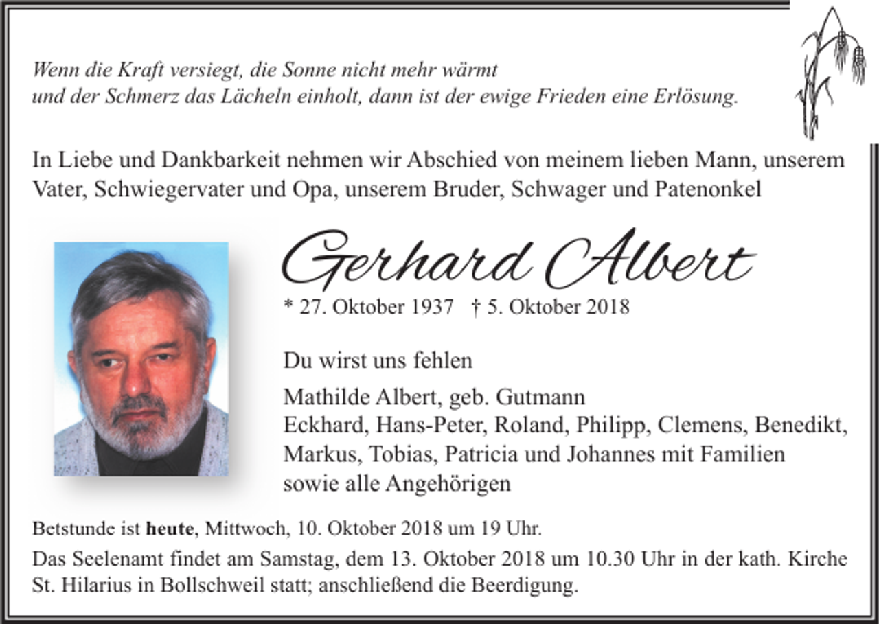 <p>Wenn die Kraft versiegt, die Sonne nicht mehr wärmt<br />und der Schmerz das Lächeln einholt, dann ist der ewige Frieden eine Erlösung.</p><p>In Liebe und Dankbarkeit nehmen wir Abschied von meinem lieben Mann, unserem<br />Vater, Schwiegervater und Opa, unserem Bruder, Schwager und Patenonkel</p><p>Gerhard Albert<br />* 27. Oktober 1937 † 5. Oktober 2018</p><p>Du wirst uns fehlen<br />Mathilde Albert, geb. Gutmann<br />Eckhard, Hans-Peter, Roland, Philipp, Clemens, Benedikt,<br />Markus, Tobias, Patricia und Johannes mit Familien<br />sowie alle Angehörigen<br />Betstunde ist heute, Mittwoch, 10. Oktober 2018 um 19 Uhr.</p><p>Das Seelenamt findet am Samstag, dem 13. Oktober 2018 um 10.30 Uhr in der kath. Kirche<br />St. Hilarius in Bollschweil statt; anschließend die Beerdigung.</p>