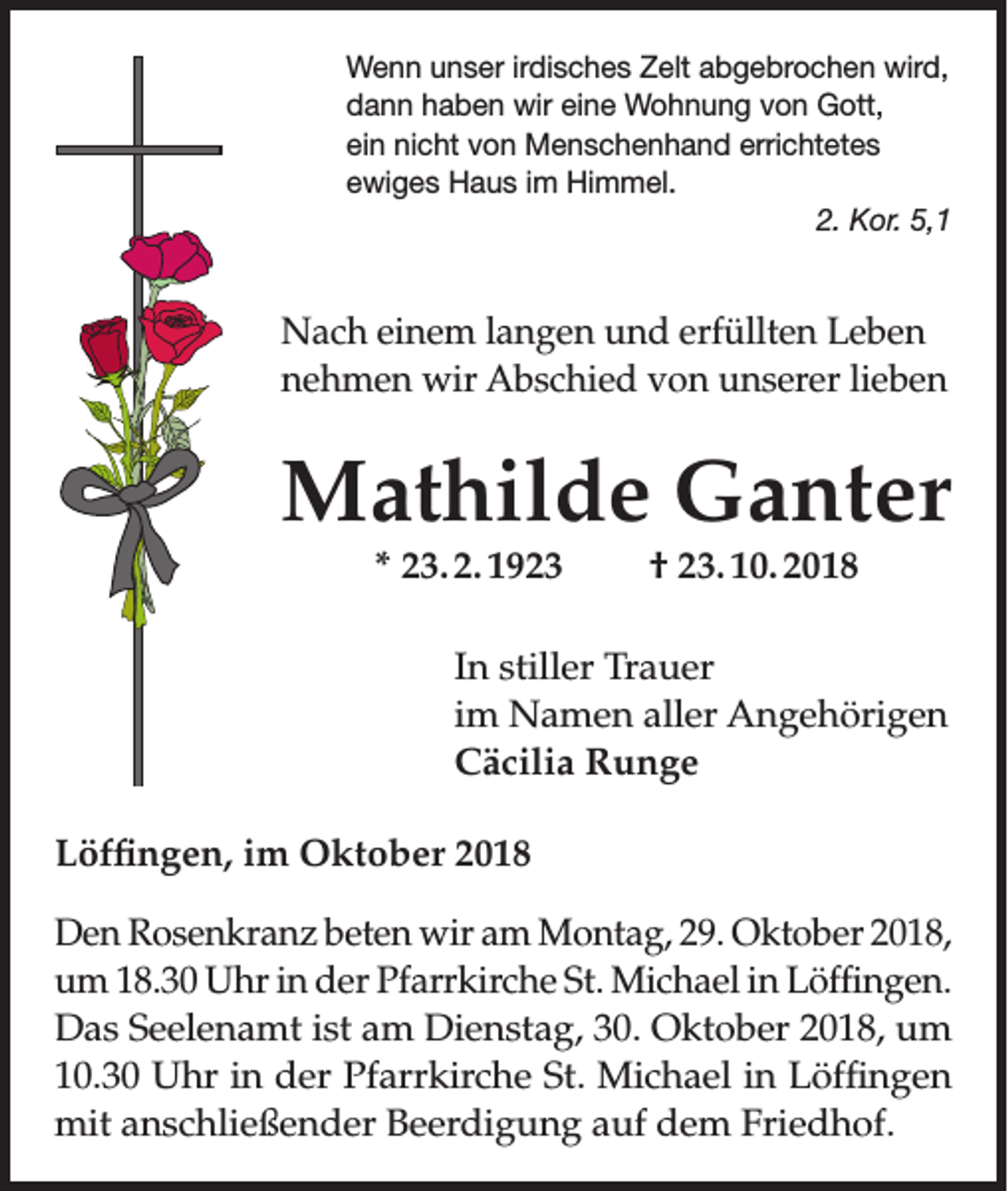 <p>Wenn unser irdisches Zelt abgebrochen wird,<br />dann haben wir eine Wohnung von Gott,<br />ein nicht von Menschenhand errichtetes<br />ewiges Haus im Himmel.</p><p>2. Kor. 5,1</p><p>Nach einem langen und erfüllten Leben<br />nehmen wir Abschied von unserer lieben</p><p>Mathilde Ganter<br />* 23. 2. 1923</p><p>† 23. 10. 2018</p><p>In stiller Trauer<br />im Namen aller Angehörigen<br />Cäcilia Runge<br />Löffingen, im Oktober 2018<br />Den Rosenkranz beten wir am Montag, 29. Oktober 2018,<br />um 18.30 Uhr in der Pfarrkirche St. Michael in Löffingen.<br />Das Seelenamt ist am Dienstag, 30. Oktober 2018, um<br />10.30 Uhr in der Pfarrkirche St. Michael in Löffingen<br />mit anschließender Beerdigung auf dem Friedhof.</p>