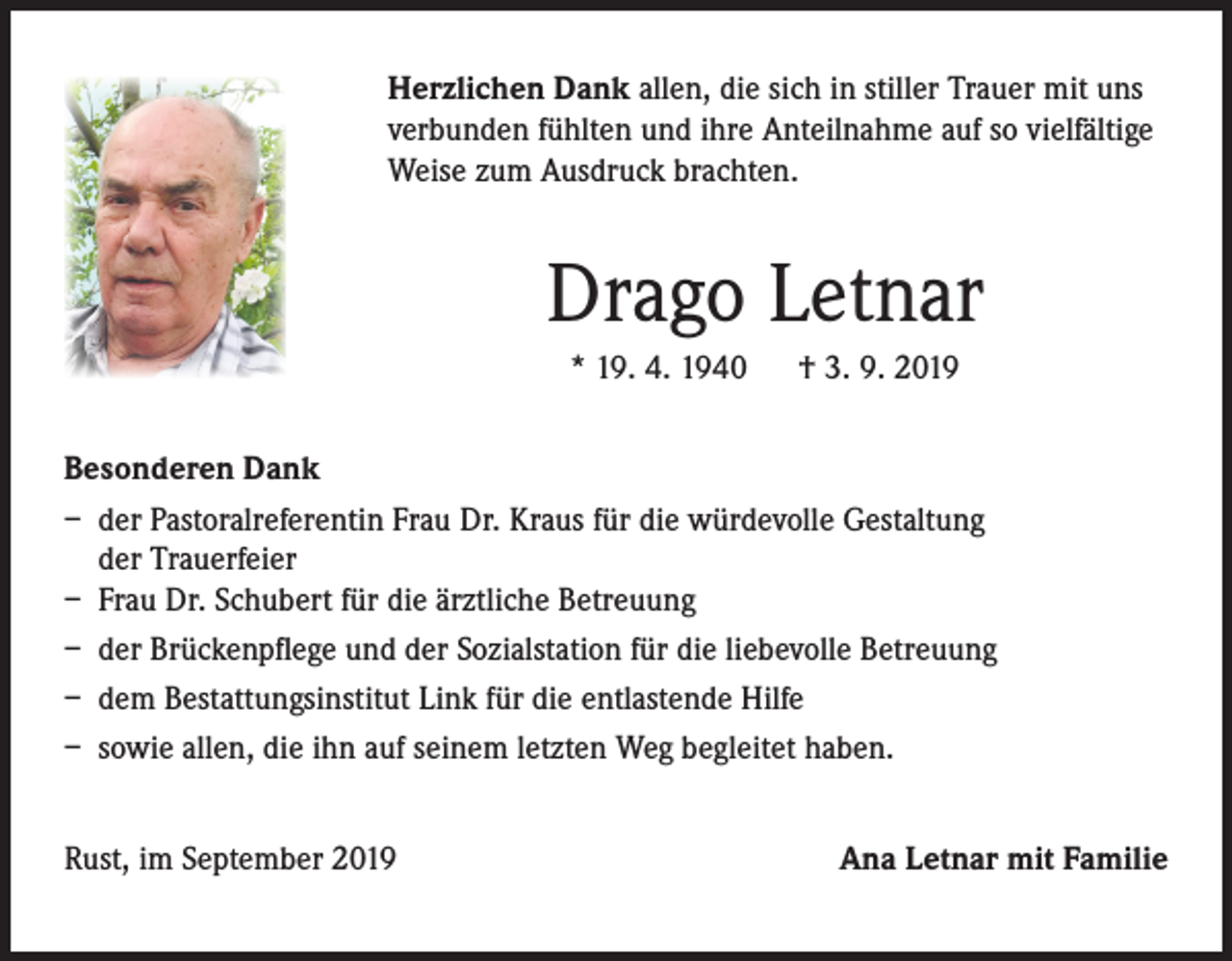 <p>Herzlichen Dank allen, die sich in stiller Trauer mit uns<br />verbunden fühlten und ihre Anteilnahme auf so vielfältige<br />Weise zum Ausdruck brachten.</p><p>Drago Letnar<br />* 19. 4. 1940</p><p>† 3. 9. 2019</p><p>Besonderen Dank<br />– der Pastoralreferentin Frau Dr. Kraus für die würdevolle Gestaltung<br />der Trauerfeier<br />– Frau Dr. Schubert für die ärztliche Betreuung<br />– der Brückenpflege und der Sozialstation für die liebevolle Betreuung<br />– dem Bestattungsinstitut Link für die entlastende Hilfe<br />– sowie allen, die ihn auf seinem letzten Weg begleitet haben.<br />Rust, im September 2019</p><p>Ana Letnar mit Familie</p>