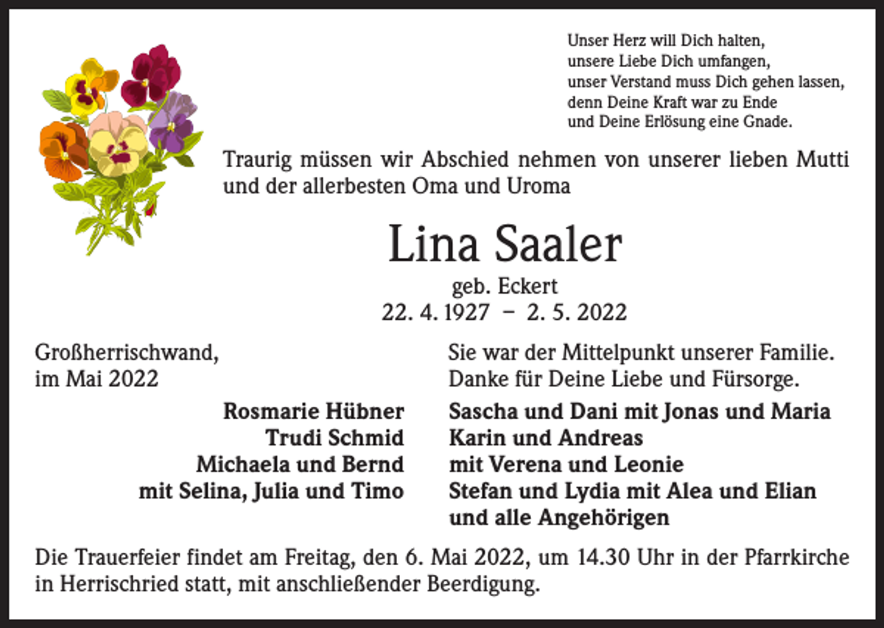 <p>Unser Herz will Dich halten,<br />unsere Liebe Dich umfangen,<br />unser Verstand muss Dich gehen lassen,<br />denn Deine Kraft war zu Ende<br />und Deine Erlösung eine Gnade.</p><p>Traurig müssen wir Abschied nehmen von unserer lieben Mutti<br />und der allerbesten Oma und Uroma</p><p>Lina Saaler</p><p>geb. Eckert<br />22. 4. 1927 – 2. 5. 2022<br />Großherrischwand,<br />im Mai 2022<br />Rosmarie Hübner<br />Trudi Schmid<br />Michaela und Bernd<br />mit Selina, Julia und Timo</p><p>Sie war der Mittelpunkt unserer Familie.<br />Danke für Deine Liebe und Fürsorge.<br />Sascha und Dani mit Jonas und Maria<br />Karin und Andreas<br />mit Verena und Leonie<br />Stefan und Lydia mit Alea und Elian<br />und alle Angehörigen</p><p>Die Trauerfeier findet am Freitag, den 6. Mai 2022, um 14.30 Uhr in der Pfarrkirche<br />in Herrischried statt, mit anschließender Beerdigung.</p>