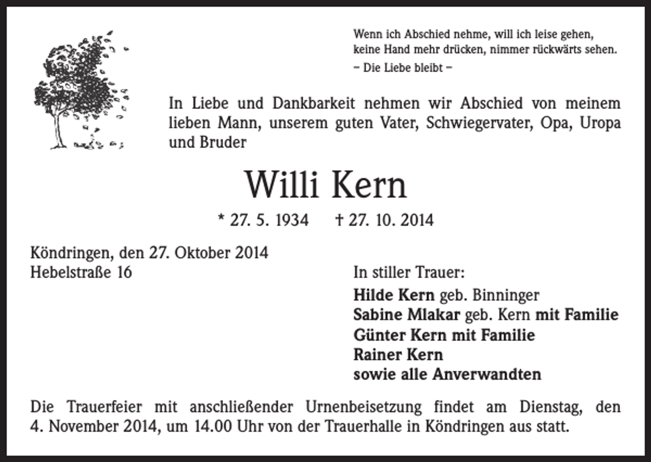 <p>Wenn ich Abschied nehme, will ich leise gehen,<br />keine Hand mehr drücken, nimmer rückwärts sehen.<br />– Die Liebe bleibt –</p><p>In Liebe und Dankbarkeit nehmen wir Abschied von meinem<br />lieben Mann, unserem guten Vater, Schwiegervater, Opa, Uropa<br />und Bruder</p><p>Willi Kern<br />* 27. 5. 1934 † 27. 10. 2014<br />Köndringen, den 27. Oktober 2014<br />Hebelstraße 16</p><p>In stiller Trauer:<br />Hilde Kern geb. Binninger<br />Sabine Mlakar geb. Kern mit Familie<br />Günter Kern mit Familie<br />Rainer Kern<br />sowie alle Anverwandten</p><p>Die Trauerfeier mit anschließender Urnenbeisetzung findet am Dienstag, den<br />4. November 2014, um 14.00 Uhr von der Trauerhalle in Köndringen aus statt.</p>