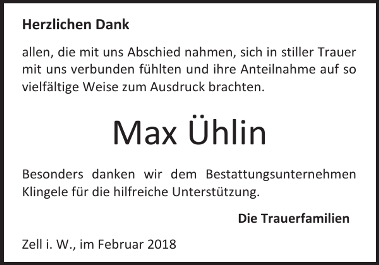 <p>Herzlichen Dank<br />allen, die mit uns Abschied nahmen, sich in stiller Trauer<br />mit uns verbunden fühlten und ihre Anteilnahme auf so<br />vielfältige Weise zum Ausdruck brachten.</p><p>Max Ühlin<br />Besonders danken wir dem Bestattungsunternehmen<br />Klingele für die hilfreiche Unterstützung.<br />Die Trauerfamilien<br />Zell i. W., im Februar 2018</p>