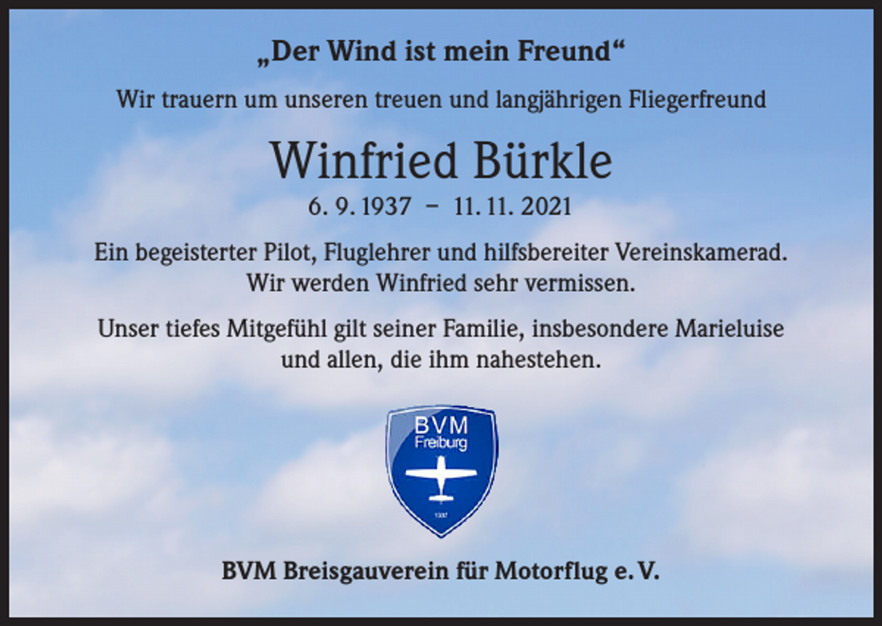 <p>„Der Wind ist mein Freund“<br />Wir trauern um unseren treuen und langjährigen Fliegerfreund</p><p>Winfried Bürkle<br />6. 9. 1937 – 11. 11. 2021</p><p>Ein begeisterter Pilot, Fluglehrer und hilfsbereiter Vereinskamerad.<br />Wir werden Winfried sehr vermissen.<br />Unser tiefes Mitgefühl gilt seiner Familie, insbesondere Marieluise<br />und allen, die ihm nahestehen.</p><p>BVM Breisgauverein für Motorflug e. V.</p>