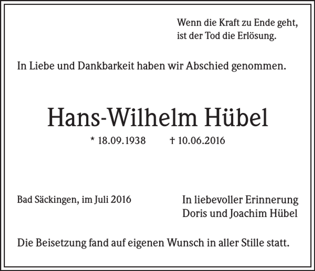 <p>Wenn die Kraft zu Ende geht,<br />ist der Tod die Erlösung.</p><p>In Liebe und Dankbarkeit haben wir Abschied genommen.</p><p>Hans-Wilhelm Hübel<br />* 18.09.1938</p><p>Bad Säckingen, im Juli 2016</p><p>† 10.06.2016</p><p>In liebevoller Erinnerung<br />Doris und Joachim Hübel</p><p>Die Beisetzung fand auf eigenen Wunsch in aller Stille statt.</p>