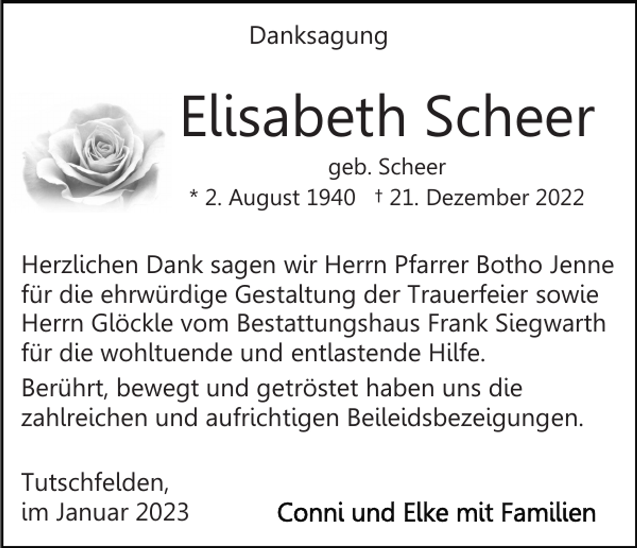 <p>Danksagung</p><p>Elisabeth Scheer<br />geb. Scheer<br />* 2. August 1940 † 21. Dezember 2022</p><p>Herzlichen Dank sagen wir Herrn Pfarrer Botho Jenne<br />für die ehrwürdige Gestaltung der Trauerfeier sowie<br />Herrn Glöckle vom Bestattungshaus Frank Siegwarth<br />für die wohltuende und entlastende Hilfe.<br />Berührt, bewegt und getröstet haben uns die<br />zahlreichen und aufrichtigen Beileidsbezeigungen.<br />Tutschfelden,<br />im Januar 2023</p>