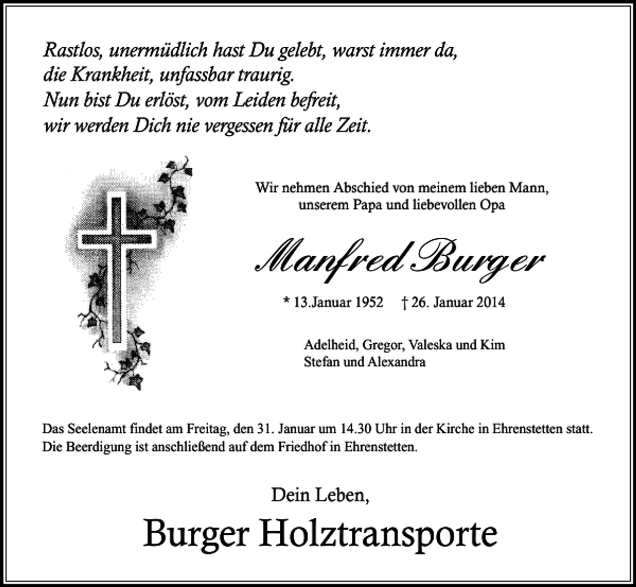 <p>Rastlos, unermüdlich hast Du gelebt, warst immer da,<br />die Krankheit, unfassbar traurig.<br />Nun bist Du erlöst, vom Leiden befreit,<br />wir werden Dich nie vergessen für alle Zeit.<br />Wir nehmen Abschied von meinem lieben Mann,<br />unserem Papa und liebevollen Opa</p><p>Manfred Burger<br />* 13.Januar 1952</p><p>† 26. Januar 2014</p><p>Adelheid, Gregor, Valeska und Kim<br />Stefan und Alexandra</p><p>Das Seelenamt findet am Freitag, den 31. Januar um 14.30 Uhr in der Kirche in Ehrenstetten statt.<br />Die Beerdigung ist anschließend auf dem Friedhof in Ehrenstetten.</p><p>Dein Leben,</p><p>Burger Holztransporte</p>