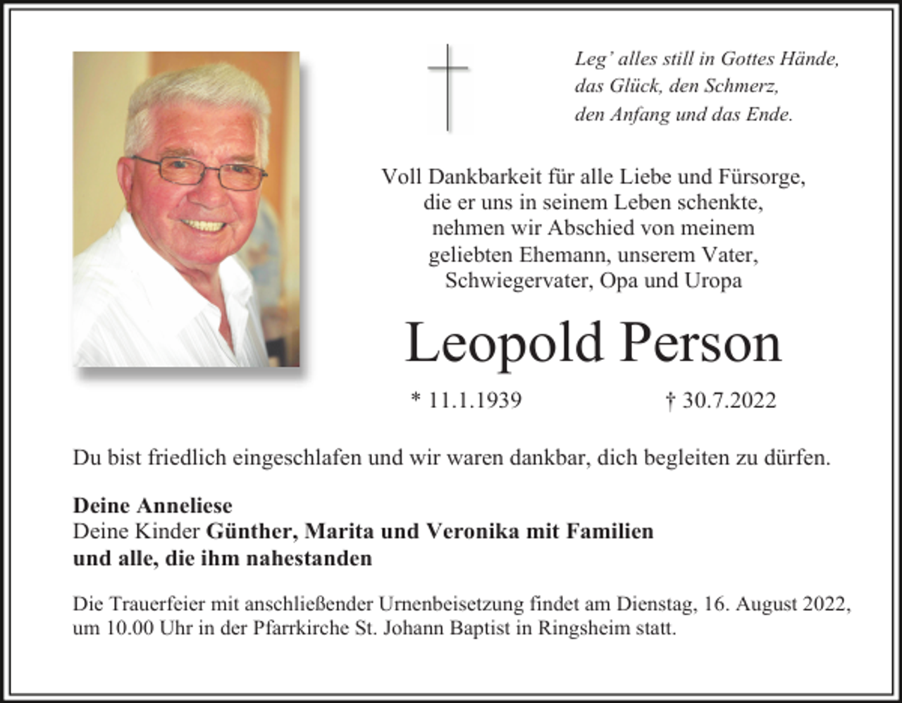 <p>Leg’ alles still in Gottes Hände,<br />das Glück, den Schmerz,<br />den Anfang und das Ende.</p><p>Voll Dankbarkeit für alle Liebe und Fürsorge,<br />die er uns in seinem Leben schenkte,<br />nehmen wir Abschied von meinem<br />geliebten Ehemann, unserem Vater,<br />Schwiegervater, Opa und Uropa</p><p>Leopold Person<br />* 11.1.1939</p><p>† 30.7.2022</p><p>Du bist friedlich eingeschlafen und wir waren dankbar, dich begleiten zu dürfen.<br />Deine Anneliese<br />Deine Kinder Günther, Marita und Veronika mit Familien<br />und alle, die ihm nahestanden<br />Die Trauerfeier mit anschließender Urnenbeisetzung findet am Dienstag, 16. August 2022,<br />um 10.00 Uhr in der Pfarrkirche St. Johann Baptist in Ringsheim statt.</p>