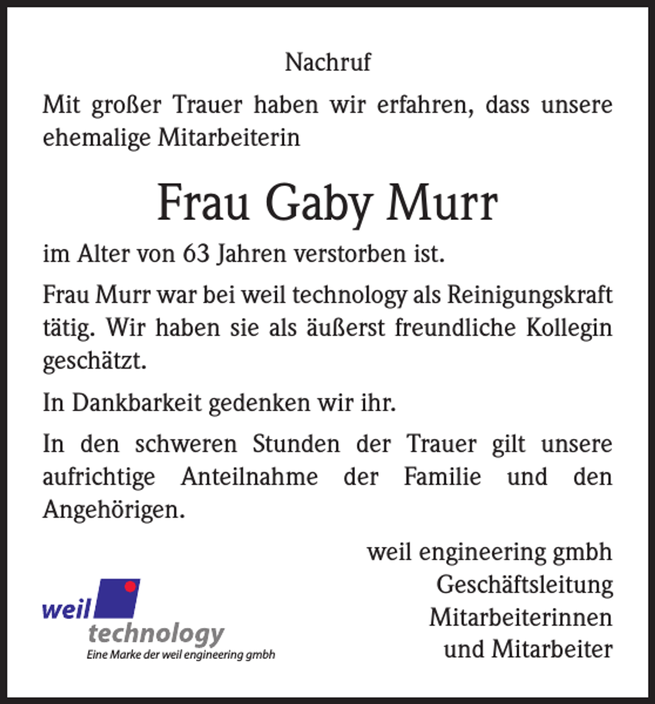 <p>Nachruf<br />Mit großer Trauer haben wir erfahren, dass unsere<br />ehemalige Mitarbeiterin</p><p>Frau Gaby Murr<br />im Alter von 63 Jahren verstorben ist.<br />Frau Murr war bei weil technology als Reinigungskraft<br />tätig. Wir haben sie als äußerst freundliche Kollegin<br />geschätzt.<br />In Dankbarkeit gedenken wir ihr.<br />In den schweren Stunden der Trauer gilt unsere<br />aufrichtige Anteilnahme der Familie und den<br />Angehörigen.</p><p>Eine Marke der weil engineering gmbh</p><p>weil engineering gmbh<br />Geschäftsleitung<br />Mitarbeiterinnen<br />und Mitarbeiter</p>