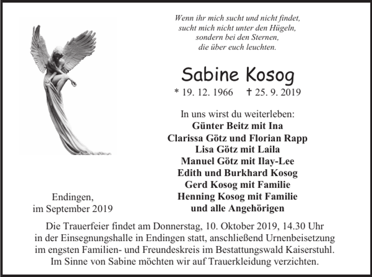 <p>Wenn ihr mich sucht und nicht findet,<br />sucht mich nicht unter den Hügeln,<br />sondern bei den Sternen,<br />die über euch leuchten.</p><p>Sabine Kosog<br />* 19. 12. 1966</p><p>Endingen,<br />im September 2019</p><p> 25. 9. 2019</p><p>In uns wirst du weiterleben:<br />Günter Beitz mit Ina<br />Clarissa Götz und Florian Rapp<br />Lisa Götz mit Laila<br />Manuel Götz mit Ilay-Lee<br />Edith und Burkhard Kosog<br />Gerd Kosog mit Familie<br />Henning Kosog mit Familie<br />und alle Angehörigen</p><p>Die Trauerfeier findet am Donnerstag, 10. Oktober 2019, 14.30 Uhr<br />in der Einsegnungshalle in Endingen statt, anschließend Urnenbeisetzung<br />im engsten Familien- und Freundeskreis im Bestattungswald Kaiserstuhl.<br />Im Sinne von Sabine möchten wir auf Trauerkleidung verzichten.</p>