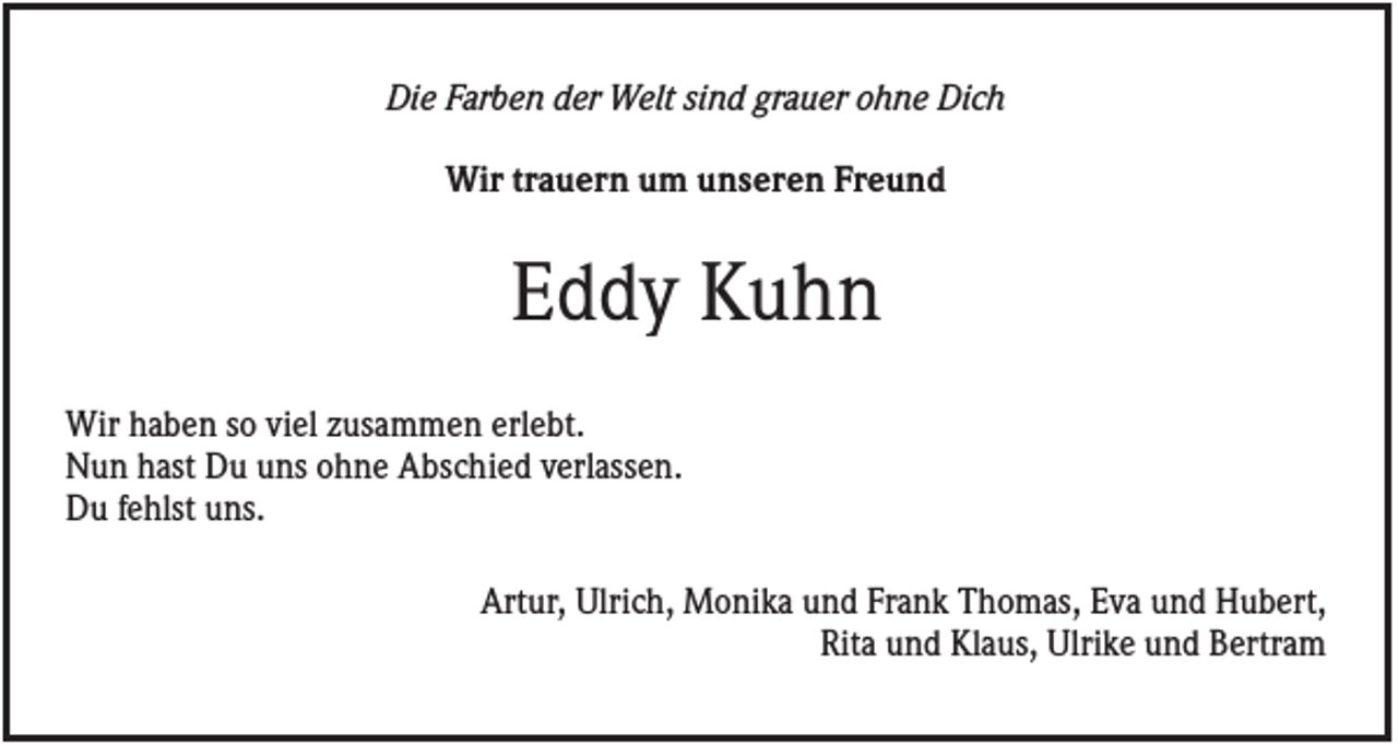 <p>Die Farben der Welt sind grauer ohne Dich<br />Wir trauern um unseren Freund</p><p>Eddy Kuhn<br />Wir haben so viel zusammen erlebt.<br />Nun hast Du uns ohne Abschied verlassen.<br />Du fehlst uns.<br />Artur, Ulrich, Monika und Frank Thomas, Eva und Hubert,<br />Rita und Klaus, Ulrike und Bertram</p>