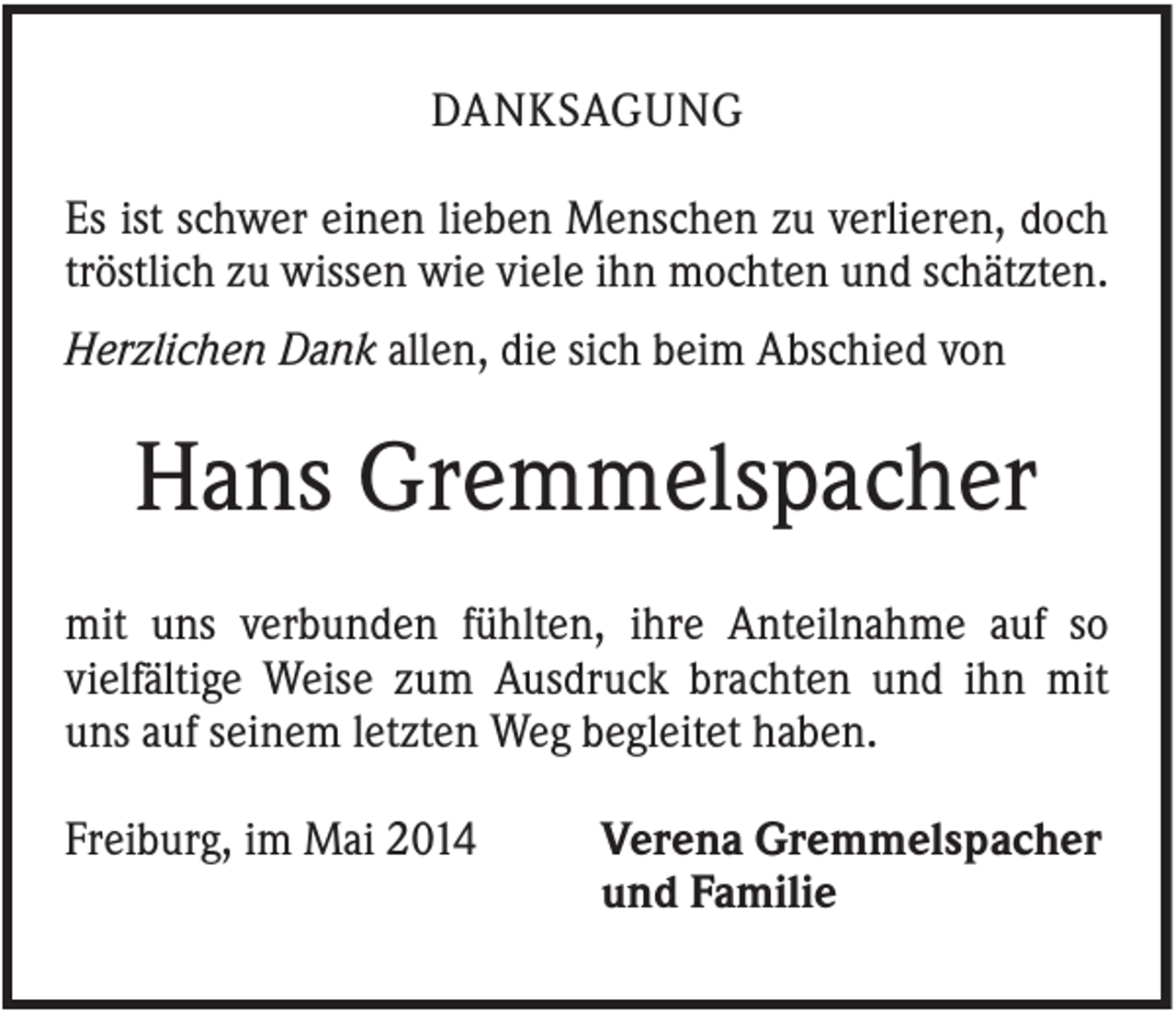 <p>DANKSAGUNG<br />Es ist schwer einen lieben Menschen zu verlieren, doch<br />tröstlich zu wissen wie viele ihn mochten und schätzten.<br />Herzlichen Dank allen, die sich beim Abschied von</p><p>Hans Gremmelspacher<br />mit uns verbunden fühlten, ihre Anteilnahme auf so<br />vielfältige Weise zum Ausdruck brachten und ihn mit<br />uns auf seinem letzten Weg begleitet haben.<br />Freiburg, im Mai 2014</p><p>Verena Gremmelspacher<br />und Familie</p>
