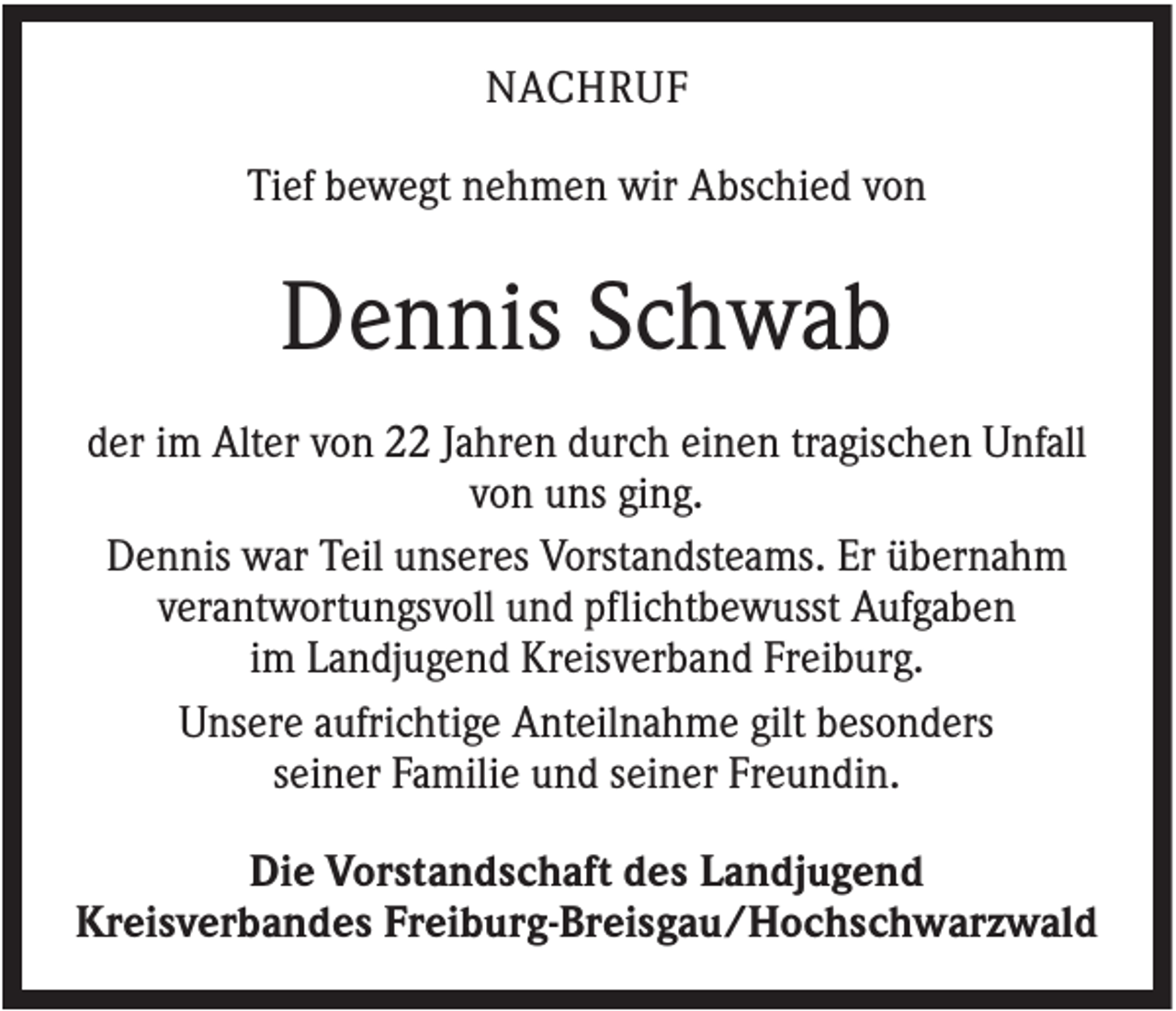 <p>NACHRUF<br />Tief bewegt nehmen wir Abschied von</p><p>Dennis Schwab<br />der im Alter von 22 Jahren durch einen tragischen Unfall<br />von uns ging.<br />Dennis war Teil unseres Vorstandsteams. Er übernahm<br />verantwortungsvoll und pflichtbewusst Aufgaben<br />im Landjugend Kreisverband Freiburg.<br />Unsere aufrichtige Anteilnahme gilt besonders<br />seiner Familie und seiner Freundin.<br />Die Vorstandschaft des Landjugend<br />Kreisverbandes Freiburg-Breisgau/Hochschwarzwald</p>