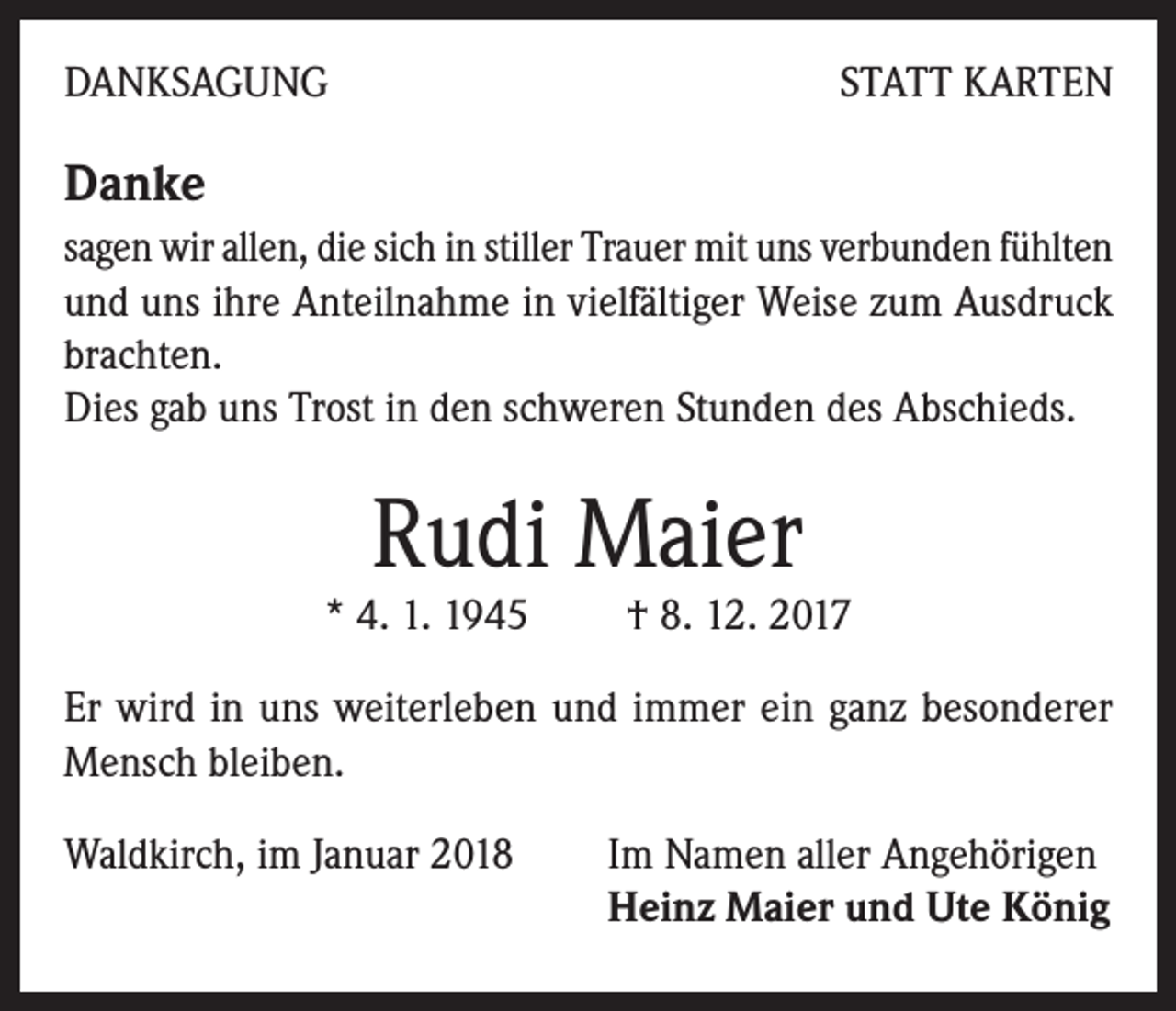 <p>DANKSAGUNG</p><p>STATT KARTEN</p><p>Danke</p><p>sagen wir allen, die sich in stiller Trauer mit uns verbunden fühlten<br />und uns ihre Anteilnahme in vielfältiger Weise zum Ausdruck<br />brachten.</p><p>Dies gab uns Trost in den schweren Stunden des Abschieds.</p><p>Rudi Maier</p><p>* 4. 1. 1945 † 8. 12. 2017<br />Er wird in uns weiterleben und immer ein ganz besonderer<br />Mensch bleiben.<br />Waldkirch, im Januar 2018 Im Namen aller Angehörigen<br />Heinz Maier und Ute König</p>