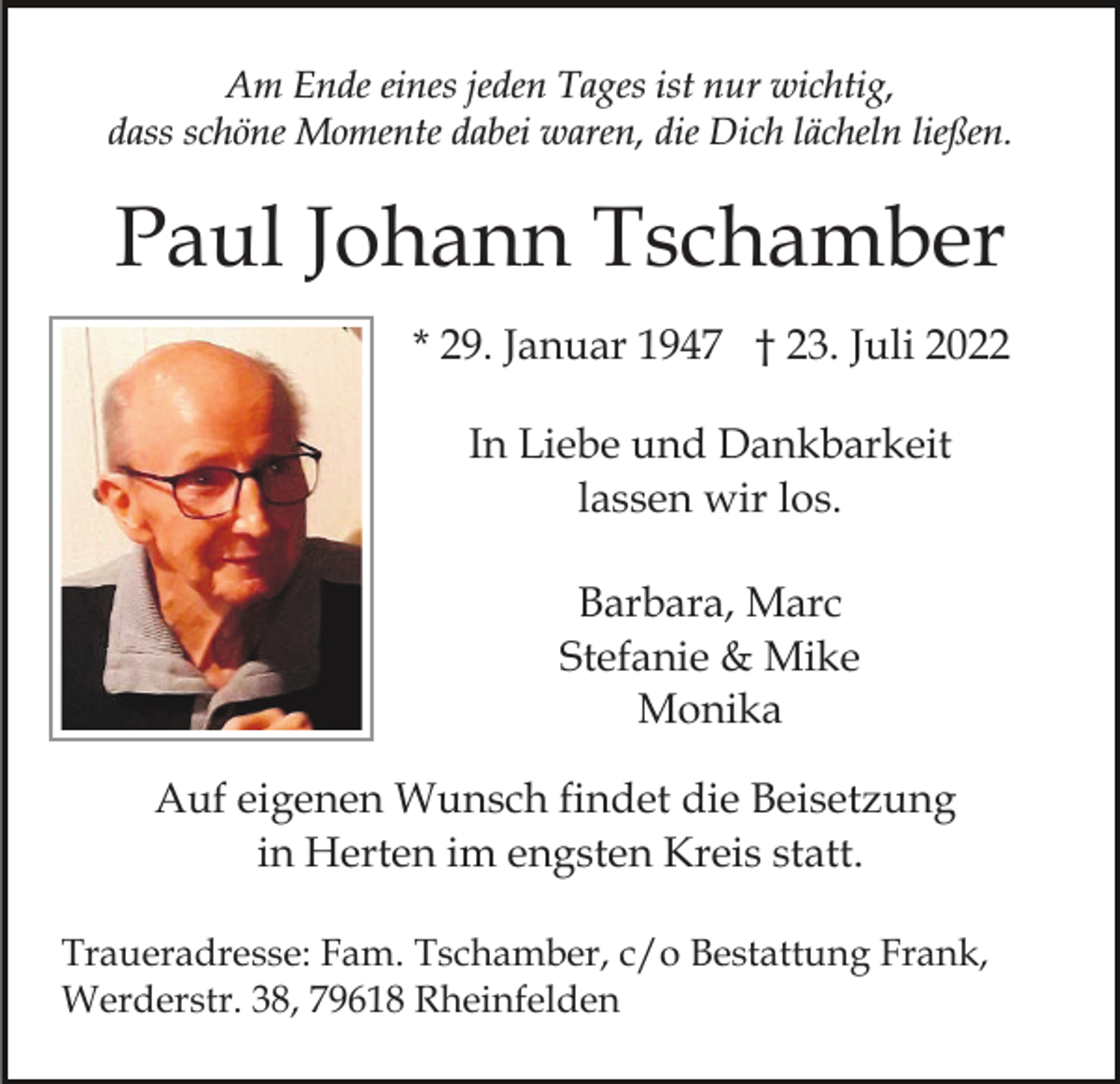 <p>Am Ende eines jeden Tages ist nur wichtig,<br />dass schöne Momente dabei waren, die Dich lächeln ließen.</p><p>Paul Johann Tschamber<br />* 29. Januar 1947 † 23. Juli 2022<br />In Liebe und Dankbarkeit<br />lassen wir los.<br />Barbara, Marc<br />Stefanie &amp; Mike<br />Monika<br />Auf eigenen Wunsch findet die Beisetzung<br />in Herten im engsten Kreis statt.<br />Traueradresse: Fam. Tschamber, c/o Bestattung Frank,<br />Werderstr. 38, 79618 Rheinfelden</p>