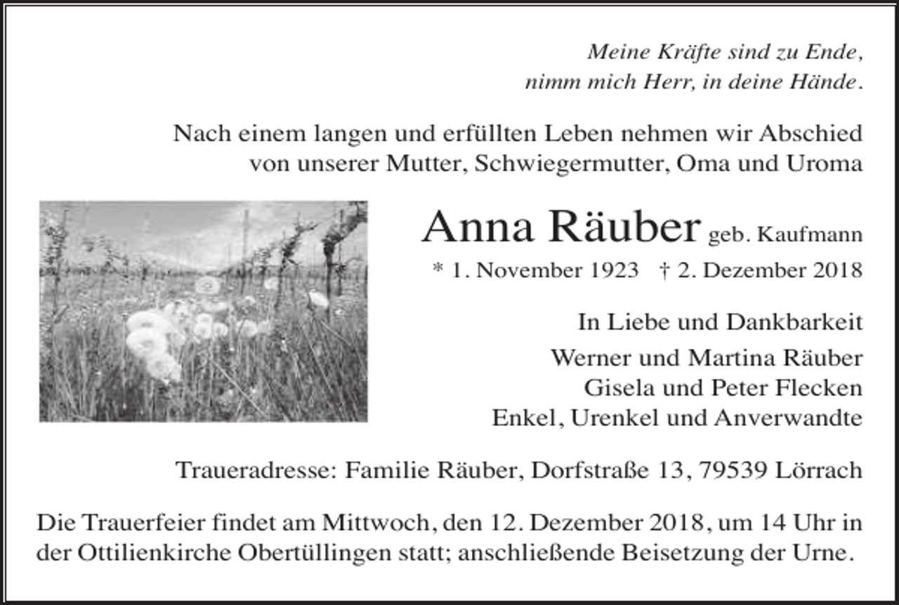 <p>Meine Kräfte sind zu Ende,<br />nimm mich Herr, in deine Hände.</p><p>Nach einem langen und erfüllten Leben nehmen wir Abschied<br />von unserer Mutter, Schwiegermutter, Oma und Uroma</p><p>Anna Räuber geb. Kaufmann<br />* 1. November 1923 † 2. Dezember 2018</p><p>In Liebe und Dankbarkeit<br />Werner und Martina Räuber<br />Gisela und Peter Flecken<br />Enkel, Urenkel und Anverwandte<br />Traueradresse: Familie Räuber, Dorfstraße 13, 79539 Lörrach<br />Die Trauerfeier findet am Mittwoch, den 12. Dezember 2018, um 14 Uhr in<br />der Ottilienkirche Obertüllingen statt; anschließende Beisetzung der Urne.</p>