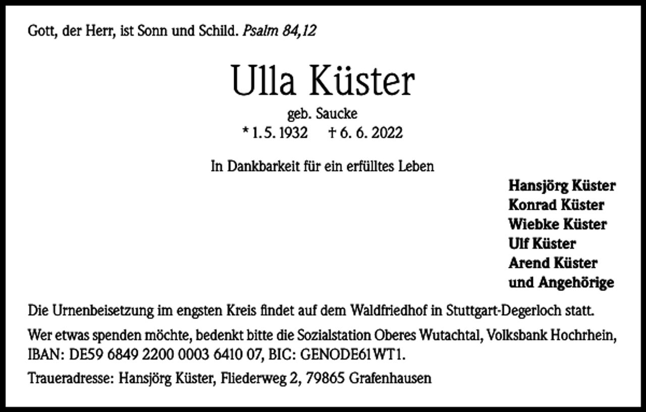 <p>Gott, der Herr, ist Sonn und Schild. Psalm 84,12</p><p>Ulla Küster<br />geb. Saucke<br />* 1. 5. 1932 † 6. 6. 2022</p><p>In Dankbarkeit für ein erfülltes Leben<br />Hansjörg Küster<br />Konrad Küster<br />Wiebke Küster<br />Ulf Küster<br />Arend Küster<br />und Angehörige<br />Die Urnenbeisetzung im engsten Kreis findet auf dem Waldfriedhof in Stuttgart-Degerloch statt.<br />Wer etwas spenden möchte, bedenkt bitte die Sozialstation Oberes Wutachtal, Volksbank Hochrhein,<br />IBAN: DE59 6849 2203 6417, BIC: GENODE61WT1.<br />Traueradresse: Hansjörg Küster, Fliederweg 2, 79865 Grafenhausen</p>