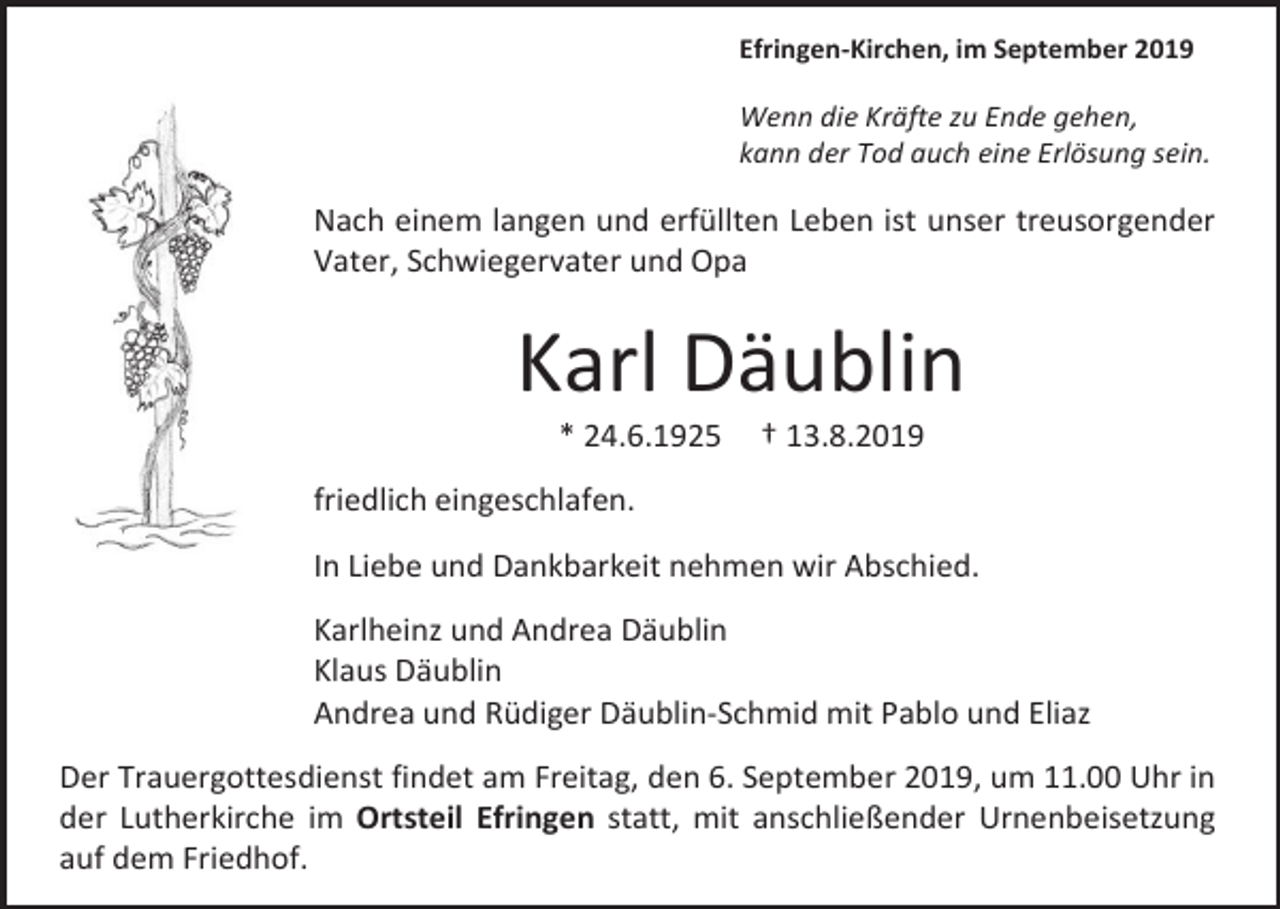<p>Efringen-Kirchen, im September 2019</p><p>Wenn die Kräfte zu Ende gehen,<br />kann der Tod auch eine Erlösung sein.</p><p>Nach einem langen und erfüllten Leben ist unser treusorgender<br />Vater, Schwiegervater und Opa</p><p>Karl Däublin<br />* 24.6.1925</p><p>† 13.8.2019</p><p>friedlich eingeschlafen.<br />In Liebe und Dankbarkeit nehmen wir Abschied.<br />Karlheinz und Andrea Däublin<br />Klaus Däublin<br />Andrea und Rüdiger Däublin-Schmid mit Pablo und Eliaz<br />Der Trauergottesdienst findet am Freitag, den 6. September 2019, um 11.00 Uhr in<br />der Lutherkirche im Ortsteil Efringen statt, mit anschließender Urnenbeisetzung<br />auf dem Friedhof.</p>
