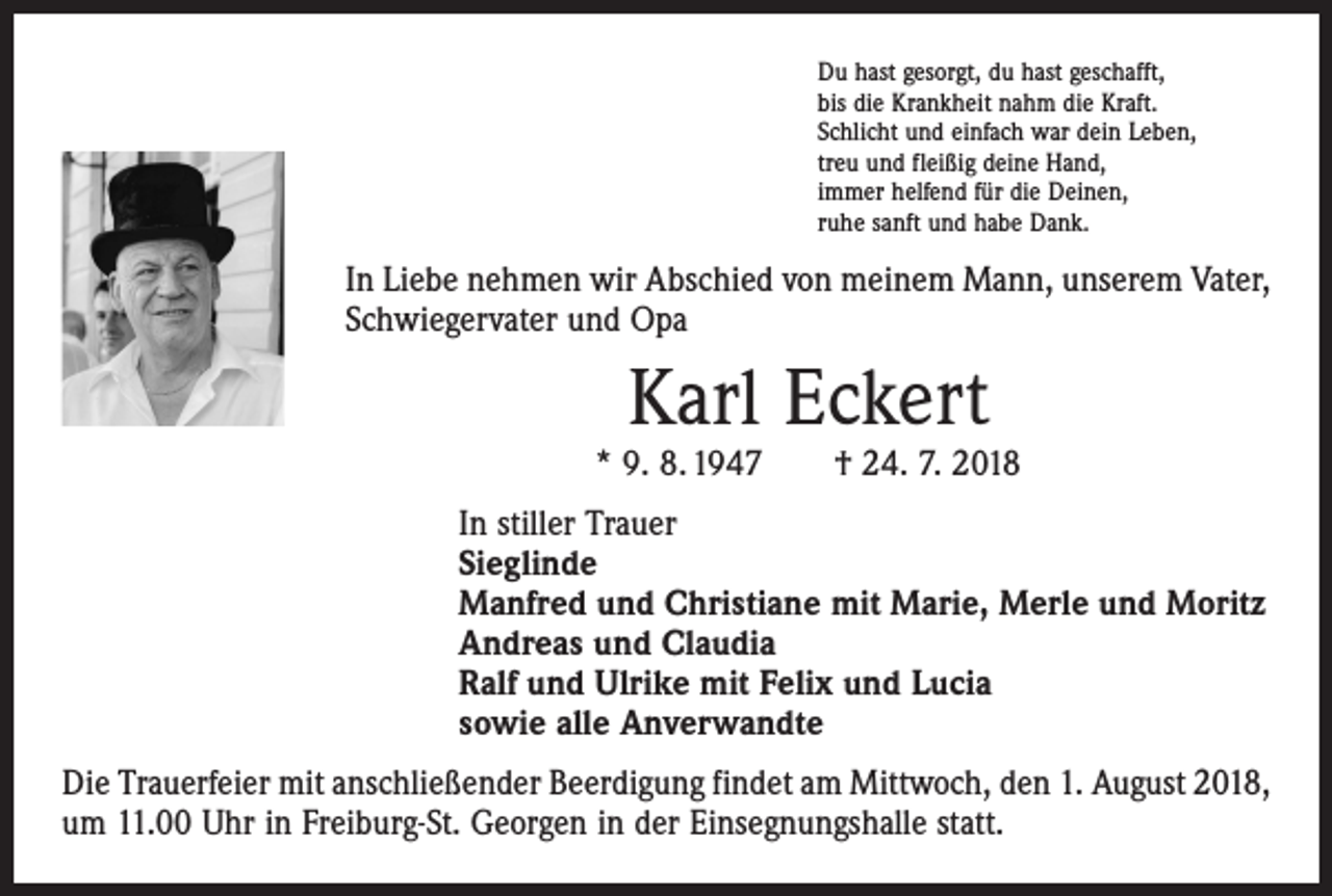<p>Du hast gesorgt, du hast geschafft,<br />bis die Krankheit nahm die Kraft.<br />Schlicht und einfach war dein Leben,<br />treu und fleißig deine Hand,<br />immer helfend für die Deinen,<br />ruhe sanft und habe Dank.</p><p>In Liebe nehmen wir Abschied von meinem Mann, unserem Vater,<br />Schwiegervater und Opa</p><p>Karl Eckert</p><p>* 9. 8. 1947 † 24. 7. 2018<br />In stiller Trauer<br />Sieglinde<br />Manfred und Christiane mit Marie, Merle und Moritz<br />Andreas und Claudia<br />Ralf und Ulrike mit Felix und Lucia<br />sowie alle Anverwandte<br />Die Trauerfeier mit anschließender Beerdigung findet am Mittwoch, den 1. August 2018,<br />um 11.00 Uhr in Freiburg-St. Georgen in der Einsegnungshalle statt.</p>