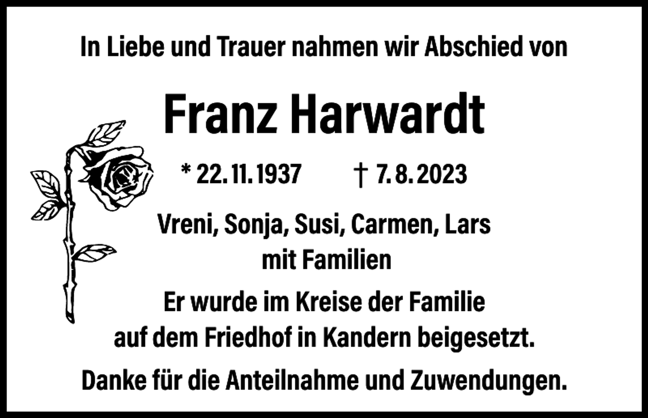 <p>In Liebe und Trauer nahmen wir Abschied von</p><p>Franz Harwardt<br />* 22. 11. 1937 † 7. 8. 2023<br />Vreni, Sonja, Susi, Carmen, Lars<br />mit Familien<br />Er wurde im Kreise der Familie<br />auf dem Friedhof in Kandern beigesetzt.<br />Danke für die Anteilnahme und Zuwendungen.</p>