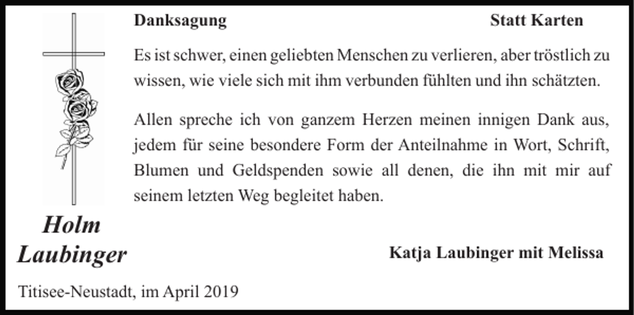 <p>Danksagung</p><p>Statt Karten</p><p>Es ist schwer, einen geliebten Menschen zu verlieren, aber tröstlich zu<br />wissen, wie viele sich mit ihm verbunden fühlten und ihn schätzten.<br />Allen spreche ich von ganzem Herzen meinen innigen Dank aus,<br />jedem für seine besondere Form der Anteilnahme in Wort, Schrift,<br />Blumen und Geldspenden sowie all denen, die ihn mit mir auf<br />seinem letzten Weg begleitet haben.</p><p>Holm<br />Laubinger<br />Titisee-Neustadt, im April 2019</p><p>Katja Laubinger mit Melissa</p>
