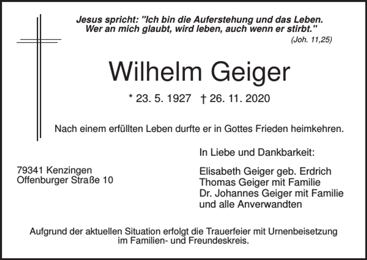 <p>Jesus spricht: "Ich bin die Auferstehung und das Leben.<br />Wer an mich glaubt, wird leben, auch wenn er stirbt."<br />(Joh. 11,25)</p><p>Wilhelm Geiger<br />* 23. 5. 1927 † 26. 11. 2020<br />Nach einem erfüllten Leben durfte er in Gottes Frieden heimkehren.</p><p>In Liebe und Dankbarkeit:<br />79341 Kenzingen<br />Offenburger Straße 10</p><p>Elisabeth Geiger geb. Erdrich<br />Thomas Geiger mit Familie<br />Dr. Johannes Geiger mit Familie<br />und alle Anverwandten</p><p>Aufgrund der aktuellen Situation erfolgt die Trauerfeier mit Urnenbeisetzung<br />im Familien- und Freundeskreis.</p>